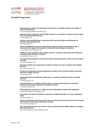 Scientific Programme
Basal ganglia structural and functional abnormalities in multiple sclerosis are related to
cognitive impairment
Á.J. Cruz-Gómez (Castellón de la Plana, ES)
Cognitive status of patients with multiple sclerosis is associated to cognitive reserve better
than conventional MRI measures
A. Gallo (Naples, IT)
Intensive neurorehabilitation is associated with improved fatigue and depression in
patients with progressive MS
M. Congiu (Milan, IT)
Specific rehabilitation improves information processing speed and attention in MS: a
randomized trial against non-specific training with semi-ecological evaluation
D. Lamargue-Hamel (Bordeaux, FR)
Problem solving in patients with multiple sclerosis - analysing information and optimising
strategies under different conditions
K. Zebenholzer (Vienna, AT)
The symbol digit modalities test and the frontal systems behaviour scale: a one-year follow-
up study
L. Querol (Barcelona, ES)
Neuropsychological and anatomical correlates of theory of mind in patients with multiple
sclerosis
M.A. Chalah (Créteil, FR)
Evidence for flattened emotional experience in patients with clinically isolated syndrome
and early multiple sclerosis
F. Paul (Berlin, DE)
Cerebrospinal fluid neurofilament light chain is a marker of disease activity in multiple
sclerosis
E. Poletto (Verona, IT)
Autoantibodies to neurofilament light protein as a potential biomarker of treatment
response and disease progression in multiple sclerosis
F. Puentes (London, UK)
Differential gene expression in stable and active MS patients treated with fingolimod
H. Bach Søndergaard (Copenhagen, DK)
Anticipation of long-term disability progression in PPMS using MRI: a 15-year longitudinal
study
M.A. Rocca (Milan, IT)
Serum neurofilament light levels at the time of a clinically isolated syndrome are associated
with long-term clinical and radiological outcome
T. Plavina (Cambridge, US)
High neurofilament light chain levels in CSF are associated with CDMS diagnosis in children
and adults with CIS
R.M. van der Vuurst de Vries (Rotterdam, NL)
Page 42 / 108
 