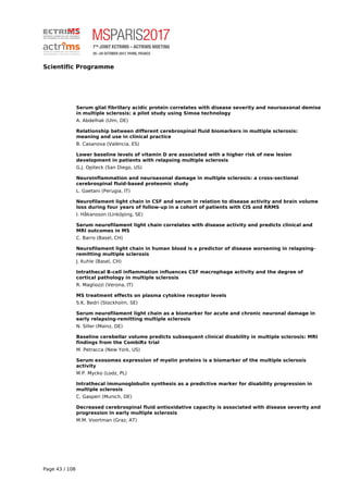 Scientific Programme
Serum glial fibrillary acidic protein correlates with disease severity and neuroaxonal demise
in multiple sclerosis: a pilot study using Simoa technology
A. Abdelhak (Ulm, DE)
Relationship between different cerebrospinal fluid biomarkers in multiple sclerosis:
meaning and use in clinical practice
B. Casanova (València, ES)
Lower baseline levels of vitamin D are associated with a higher risk of new lesion
development in patients with relapsing multiple sclerosis
G.J. Opiteck (San Diego, US)
Neuroinflammation and neuroaxonal damage in multiple sclerosis: a cross-sectional
cerebrospinal fluid-based proteomic study
L. Gaetani (Perugia, IT)
Neurofilament light chain in CSF and serum in relation to disease activity and brain volume
loss during four years of follow-up in a cohort of patients with CIS and RRMS
I. Håkansson (Linköping, SE)
Serum neurofilament light chain correlates with disease activity and predicts clinical and
MRI outcomes in MS
C. Barro (Basel, CH)
Neurofilament light chain in human blood is a predictor of disease worsening in relapsing-
remitting multiple sclerosis
J. Kuhle (Basel, CH)
Intrathecal B-cell inflammation influences CSF macrophage activity and the degree of
cortical pathology in multiple sclerosis
R. Magliozzi (Verona, IT)
MS treatment effects on plasma cytokine receptor levels
S.K. Bedri (Stockholm, SE)
Serum neurofilament light chain as a biomarker for acute and chronic neuronal damage in
early relapsing-remitting multiple sclerosis
N. Siller (Mainz, DE)
Baseline cerebellar volume predicts subsequent clinical disability in multiple sclerosis: MRI
findings from the CombiRx trial
M. Petracca (New York, US)
Serum exosomes expression of myelin proteins is a biomarker of the multiple sclerosis
activity
M.P. Mycko (Lodz, PL)
Intrathecal immunoglobulin synthesis as a predictive marker for disability progression in
multiple sclerosis
C. Gasperi (Munich, DE)
Decreased cerebrospinal fluid antioxidative capacity is associated with disease severity and
progression in early multiple sclerosis
M.M. Voortman (Graz, AT)
Page 43 / 108
 