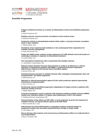Scientific Programme
Change of olfactory function as a marker of inflammatory activity and disability progression
in MS
G. Bsteh (Innsbruck, AT)
Multiple sclerosis: structure-function correlations in the cerebral cortex
H. Beadnall (Sydney, AU)
Conduction velocity in demyelinated cerebral white matter: a structure-function correlation
study in optic radiation
C. Wang (Sydney, AU)
Elucidation of pro-resolving lipid mediators in the cerebrospinal fluid: implications for
multiple sclerosis pathogenesis
G. Kooij (Amsterdam, NL)
Single-cell mRNA marker analysis reveals appearance of t-SNE-defined new B-cell clusters in
cynomolgus monkeys in response to ofatumumab treatment
P. Couttet (Basel, CH)
The neutrophil-to-lymphocyte ratio is associated with multiple sclerosis
I.C. Hasselbalch (Copenhagen, DK)
Delayed-release dimethyl fumarate demonstrated no evidence of difference in clinical
outcomes vs fingolimod in patients with RRMS: a propensity-matched comparative
effectiveness analysis of the German NeuroTransData registry
S. Braune (Prien, DE)
Sustained disease remission in multiple sclerosis after autologous haematopoietic stem cell
transplantation. The Italian experience
G. Boffa (Genova, IT)
Naturally or induced immunization against CCL20 confer protection against experimental
autoimmune encephalomyelitis
A. Karni (Tel Aviv, IL)
Ocrelizumab reduces disability progression independent of relapse activity in patients with
relapsing multiple sclerosis
L. Kappos (Basel, CH)
Long-term lymphocyte counts in patients with relapsing-remitting multiple sclerosis (RRMS)
treated with cladribine tablets 3.5 mg/kg: total lymphocytes, B and T cell subsets
P. Soelberg Sorensen (Copenhagen, DK)
Characterization of the efficacy of ORY-2001, a novel epigenetic drug for the treatment of
multiple sclerosis, during the effector phase of the EAE model
T. Maes (Cornella de Ll., ES)
Subcutaneous low dose ofatumumab in cynomolgus monkeys induced changes in
lymphocyte subsets and reversible cytoarchitectural changes in lymph nodes
D. Theil (Basel, CH)
Rescue therapy with propionic acid reverts the pro-inflammatory effects of a high-fat-diet in
neuroinflammation
J. Mäurer (Erlangen, DE)
Page 44 / 108
 