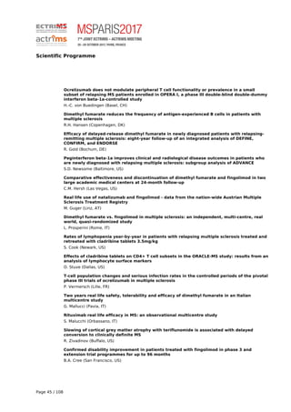 Scientific Programme
Ocrelizumab does not modulate peripheral T cell functionality or prevalence in a small
subset of relapsing MS patients enrolled in OPERA I, a phase III double-blind double-dummy
interferon beta-1a-controlled study
H.-C. von Buedingen (Basel, CH)
Dimethyl fumarate reduces the frequency of antigen-experienced B cells in patients with
multiple sclerosis
R.H. Hansen (Copenhagen, DK)
Efficacy of delayed-release dimethyl fumarate in newly diagnosed patients with relapsing-
remitting multiple sclerosis: eight-year follow-up of an integrated analysis of DEFINE,
CONFIRM, and ENDORSE
R. Gold (Bochum, DE)
Peginterferon beta-1a improves clinical and radiological disease outcomes in patients who
are newly diagnosed with relapsing multiple sclerosis: subgroup analysis of ADVANCE
S.D. Newsome (Baltimore, US)
Comparative effectiveness and discontinuation of dimethyl fumarate and fingolimod in two
large academic medical centers at 24-month follow-up
C.M. Hersh (Las Vegas, US)
Real life use of natalizumab and fingolimod - data from the nation-wide Austrian Multiple
Sclerosis Treatment Registry
M. Guger (Linz, AT)
Dimethyl fumarate vs. fingolimod in multiple sclerosis: an independent, multi-centre, real
world, quasi-randomized study
L. Prosperini (Rome, IT)
Rates of lymphopenia year-by-year in patients with relapsing multiple sclerosis treated and
retreated with cladribine tablets 3.5mg/kg
S. Cook (Newark, US)
Effects of cladribine tablets on CD4+ T cell subsets in the ORACLE-MS study: results from an
analysis of lymphocyte surface markers
O. Stuve (Dallas, US)
T-cell population changes and serious infection rates in the controlled periods of the pivotal
phase III trials of ocrelizumab in multiple sclerosis
P. Vermersch (Lille, FR)
Two years real life safety, tolerability and efficacy of dimethyl fumarate in an Italian
multicentre study
G. Mallucci (Pavia, IT)
Rituximab real life efficacy in MS: an observational multicentre study
S. Malucchi (Orbassano, IT)
Slowing of cortical grey matter atrophy with teriflunomide is associated with delayed
conversion to clinically definite MS
R. Zivadinov (Buffalo, US)
Confirmed disability improvement in patients treated with fingolimod in phase 3 and
extension trial programmes for up to 96 months
B.A. Cree (San Francisco, US)
Page 45 / 108
 