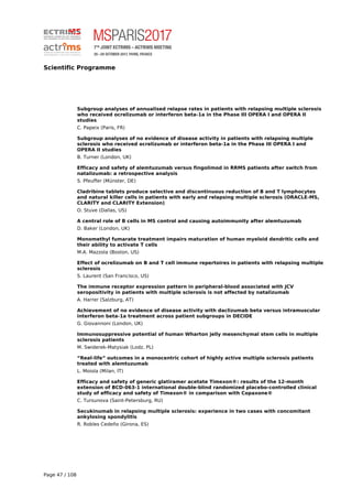 Scientific Programme
Subgroup analyses of annualised relapse rates in patients with relapsing multiple sclerosis
who received ocrelizumab or interferon beta-1a in the Phase III OPERA I and OPERA II
studies
C. Papeix (Paris, FR)
Subgroup analyses of no evidence of disease activity in patients with relapsing multiple
sclerosis who received ocrelizumab or interferon beta-1a in the Phase III OPERA I and
OPERA II studies
B. Turner (London, UK)
Efficacy and safety of alemtuzumab versus fingolimod in RRMS patients after switch from
natalizumab: a retrospective analysis
S. Pfeuffer (Münster, DE)
Cladribine tablets produce selective and discontinuous reduction of B and T lymphocytes
and natural killer cells in patients with early and relapsing multiple sclerosis (ORACLE-MS,
CLARITY and CLARITY Extension)
O. Stuve (Dallas, US)
A central role of B cells in MS control and causing autoimmunity after alemtuzumab
D. Baker (London, UK)
Monomethyl fumarate treatment impairs maturation of human myeloid dendritic cells and
their ability to activate T cells
M.A. Mazzola (Boston, US)
Effect of ocrelizumab on B and T cell immune repertoires in patients with relapsing multiple
sclerosis
S. Laurent (San Francisco, US)
The immune receptor expression pattern in peripheral-blood associated with JCV
seropositivity in patients with multiple sclerosis is not affected by natalizumab
A. Harrer (Salzburg, AT)
Achievement of no evidence of disease activity with daclizumab beta versus intramuscular
interferon beta-1a treatment across patient subgroups in DECIDE
G. Giovannoni (London, UK)
Immunosuppressive potential of human Wharton jelly mesenchymal stem cells in multiple
sclerosis patients
M. Swiderek-Matysiak (Lodz, PL)
“Real-life” outcomes in a monocentric cohort of highly active multiple sclerosis patients
treated with alemtuzumab
L. Moiola (Milan, IT)
Efficacy and safety of generic glatiramer acetate Timexon®: results of the 12-month
extension of BCD-063-1 international double-blind randomized placebo-controlled clinical
study of efficacy and safety of Timexon® in comparison with Copaxone®
C. Tursunova (Saint-Petersburg, RU)
Secukinumab in relapsing multiple sclerosis: experience in two cases with concomitant
ankylosing spondylitis
R. Robles Cedeño (Girona, ES)
Page 47 / 108
 