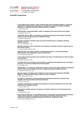 Scientific Programme
A cost-effectiveness analysis using real-world data from the MSBase Registry: comparing
natalizumab to fingolimod in patients with inadequate response to disease modifying
therapies in relapsing-remitting multiple sclerosis in Scotland
C. Acosta (Zug, CH)
Teriflunomide: immunomodulatory effect on adaptive and innate immune cell subsets
I. Gandoglia (Genoa, IT)
Fingolimod induces BAFF and expands circulating transitional B cells without activating
memory B cells and plasma cells in multiple sclerosis
Y. Miyazaki (Sapporo, JP)
Induction of disease remission with one cycle of alemtuzumab in relapsing remitting
multiple sclerosis
D.E. Klein (Middletown, US)
Real-life experience with rituximab for the treatment of multiple sclerosis: report from two
MS referral centres
F.C. Pérez Miralles (Valencia, ES)
Ozanimod does not impact cytotoxic T lymphocyte function in vitro demonstrating
differentiation from fingolimod's activity on SET-PP2A
D. Guimond (San Diego, US)
In vitro data reveals potential novel mechanism of action of teriflunomide on CNS microglia
and astrocytes
A. Edling (Framingham, US)
Teriflunomide use in European clinical practice in patients with relapsing forms of multiple
sclerosis: an overview of regional real-world studies
A. Chan (Bern, CH)
EVOLVE-MS-2: A randomized, double-blind, phase 3 study of the gastrointestinal tolerability
of ALKS 8700 versus dimethyl fumarate in relapsing-remitting multiple sclerosis
R.T. Naismith (Saint Louis, US)
Spanish registry of patients with multiple sclerosis treated with fingolimod (GILENYA
Registry): safety and effectiveness after four years of registry
J. Meca-Lallana (Murcia, ES)
An update on pregnancy outcomes following ocrelizumab treatment in patients with
multiple sclerosis and other autoimmune diseases
S. Vukusic (Lyon, FR)
Sustained modifications of subsets and capacities of cytokine production of B cells under
interferon-β in multiple sclerosis
T. Guerrier (Lille, FR)
Rituximab in multiple sclerosis, frequency and clinical relevance of anti-rituximab drug
antibodies
A. Juto (Stockholm, SE)
Once daily oral CHS-131, a novel PPARγ agonist, reduces both neuroinflammation and gray
matter volume depletion in patients with relapsing-remitting multiple sclerosis: a
randomized, placebo controlled double-blind, Phase 2b, multicenter study
D. Weinstein (Redwood City, US)
Page 48 / 108
 
