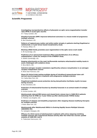 Scientific Programme
Investigating neuroprotective effects of phenytoin on optic nerve magnetization transfer
ratio (MTR) in acute optic neuritis
A.T. Toosy (London, UK)
Dimethyl fumarate (DMF) improves behavioral outcomes in a mouse model of progressive
multiple sclerosis
B. Bai (Cleveland, US)
Patterns of regional gray matter and white matter atrophy in patients starting fingolimod or
natalizumab: a 2-year tensor-based morphometry study
P. Preziosa (Milan, IT)
Blocking LINGO family promotes axon regeneration in the optic nerve crush model
S. Mi (Cambridge, US)
Predictors of an opicinumab treatment effect and identification of an efficacy
subpopulation: a post hoc analysis of the SYNERGY study
S. Sheikh (Cambridge, US)
Keeping mitochondria on the road: teriflunomide maintains mitochondrial motility levels in
axons challenged with oxidative stress
E. Bros (Berlin, DE)
Selective estrogen receptor modulators significantly enhance remyelination in an estrogen
receptor-independent manner
R. Bove (San Francisco, US)
Phase I/II clinical trials testing multiple dosing of intrathecal mesenchymal stem cell-
derived neural progenitors in patients with progressive multiple sclerosis
S.A. Sadiq (New York, US)
Fingolimod-mediated axonal protection during demyelination facilitates myelin increase
during recovery
B. Bai (Cleveland, US)
Protection of mitochondrial function by dimethyl fumarate in an animal model of multiple
sclerosis
D. Schiza (London, UK)
Alemtuzumab reduced MRI lesions and slowed brain volume loss in CARE-MS II patients
switching from SC IFNB-1a: 5-year follow-up after alemtuzumab (TOPAZ study)
D. Pelletier (Los Angeles, US)
Predictors of relapses and disability progression after stopping disease-modifying therapies
for multiple sclerosis
I. Kister (New York, US)
Alemtuzumab after Natalizumab SWitch in Evolving Rapidly Severe Multiple Sclerosis
(ANSWERS MS)
P.J. Gallagher (Glasgow, UK)
Efficacy of a third course of alemtuzumab in patients with active relapsing-remitting
multiple sclerosis who experienced disease activity after the initial two courses: pooled
analysis of CARE-MS I and II
A. Traboulsee (Vancouver, CA)
Page 49 / 108
 