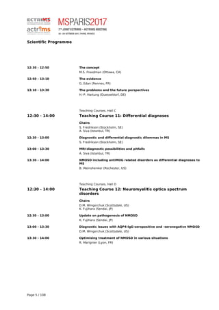 Scientific Programme
12:30 - 12:50 The concept
M.S. Freedman (Ottawa, CA)
12:50 - 13:10 The evidence
G. Edan (Rennes, FR)
13:10 - 13:30 The problems and the future perspectives
H.-P. Hartung (Duesseldorf, DE)
Teaching Courses, Hall C
12:30 - 14:00 Teaching Course 11: Differential diagnoses
Chairs
S. Fredrikson (Stockholm, SE)
A. Siva (Istanbul, TR)
12:30 - 13:00 Diagnostic and differential diagnostic dilemmas in MS
S. Fredrikson (Stockholm, SE)
13:00 - 13:30 MRI-diagnostic possibilities and pitfalls
A. Siva (Istanbul, TR)
13:30 - 14:00 NMOSD including antiMOG related disorders as differential diagnoses to
MS
B. Weinshenker (Rochester, US)
Teaching Courses, Hall D
12:30 - 14:00 Teaching Course 12: Neuromyelitis optica spectrum
disorders
Chairs
D.M. Wingerchuk (Scottsdale, US)
K. Fujihara (Sendai, JP)
12:30 - 13:00 Update on pathogenesis of NMOSD
K. Fujihara (Sendai, JP)
13:00 - 13:30 Diagnostic issues with AQP4-IgG-seropositive and -seronegative NMOSD
D.M. Wingerchuk (Scottsdale, US)
13:30 - 14:00 Optimising treatment of NMOSD in various situations
R. Marignier (Lyon, FR)
Page 5 / 108
 