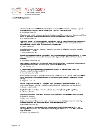Scientific Programme
Alemtuzumab decreased MRI disease activity and slowed brain volume loss over 5 years
after switching from SC IFNB-1a: follow-up of CARE-MS I (TOPAZ study)
A. Rovira (Barcelona, ES)
Effectiveness, health outcomes and cost-effectiveness of first generation disease-modifying
drugs in relapsing-onset multiple sclerosis: Nova Scotia evidence 1979-2010
M.G. Brown (Halifax, CA)
Sustained efficacy of daclizumab beta over up to 6 years of treatment and improvements in
efficacy outcomes in relapsing MS patients who switched from intramuscular interferon
beta-1a to daclizumab beta: interim results from EXTEND
L. Kappos (Basel, CH)
Disease modifying therapy improves disability outcomes in relapsing-remitting multiple
sclerosis over 22 years
T. Kalincik (Melbourne, AU)
Clinical outcomes were better for patients who remained on natalizumab compared to those
who switched to oral or injectable therapies after 2 years in the TYSABRI Observational
Program
H. Butzkueven (Melbourne, AU)
Less frequent retreatment of rituximab is sufficient to maintain remission of neuromyelitis
optica spectrum disorder after long-term treatment of rituximab
H.J. Kim (Goyang, KR)
A Swedish nationwide pharmaco-epidemiological study of the long-term safety and
effectiveness of natalizumab (IMSE 1)
S. Kågström (Stockholm, SE)
Durable improvements in clinical outcomes with alemtuzumab in patients with active RRMS
in the absence of continuous treatment: 7-year follow-up of CARE-MS II patients (TOPAZ
study)
B. Singer (St. Louis, US)
Lateral ventricular volume as a proxy for brain volume loss in the assessment of no
evidence of disease activity: results from a longitudinal, multicentre, real-world study
R. Zivadinov (Buffalo, US)
Big Multiple Sclerosis Data network: data sharing among five large MS registries
P. Iaffaldano (Bari, IT)
Serum neurofilament light chain levels are increased at the onset of PML in natalizumab
treated MS patients
G. Dalla Costa (Milan, IT)
Improved precision of automatic brain volume measurements in patients with clinically
isolated syndrome and multiple sclerosis using edema correction
M. Warntjes (Linköping, SE)
Patients with active RRMS experience durable reductions in MRI disease activity and
slowing of brain volume loss with alemtuzumab: 7-year follow-up of CARE-MS II patients
(TOPAZ study)
D. Pelletier (Los Angeles, US)
Page 50 / 108
 