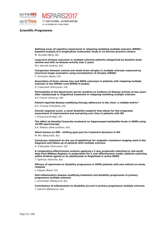 Scientific Programme
Defining areas of cognitive impairment in relapsing-remitting multiple sclerosis (RRMS) -
baseline analysis of a longitudinal multicenter study in 15 German practice centers
M. Stumpfe (Berg, DE)
Long-term disease outcomes in multiple sclerosis patients categorised by baseline brain
volume and with no disease activity over 2 years
M.H. Barnett (Sydney, AU)
Comparison between central and whole brain atrophy in multiple sclerosis measured by
structural image evaluation using normalization of atrophy (SIENA)
T. Sinnecker (Basel, CH)
Association of brain volume loss and NEDA outcomes in patients with relapsing multiple
sclerosis in the OPERA I and OPERA II studies
A. Traboulsee (Vancouver, CA)
Permeability of the blood-brain barrier predicts no evidence of disease activity at two years
after natalizumab or fingolimod treatment in relapsing-remitting multiple sclerosis
S.P. Cramer (Glostrup, DK)
Patient reported disease modifying therapy adherence in the clinic: a reliable metric?
D.S. Conway (Cleveland, US)
Overall response score: a novel disability endpoint that allows for the integrated
assessment of improvement and worsening over time in patients with MS
I. Chang (Cambridge, US)
The effect of dimethyl fumarate treatment on hippocampal metabolite levels in RRMS using
1H-MR spectroscopy
K.A. Ribbons (New Lambton, AU)
Silent lesions on MRI - shifting goal post for treatment decisions in MS
M. Min (Newcastle, AU)
Consensus statement on the use of gadolinium for magnetic resonance imaging used in the
diagnosis and follow-up of patients with multiple sclerosis
A. Traboulsee (Vancouver, CA)
A comparative-effectiveness analysis applying a 3 way propensity matching to real-world
data from MSBase Registry in preparation for a cost effectiveness model: patients switching
within firstline agents or to natalizumab or fingolimod in active RRMS
T. Spelman (Parkville, AU)
Efficacy of siponimod on disability progression in SPMS patients with and without on-study
relapses
L. Kappos (Basel, CH)
Anti-inflammatory disease modifying treatment and disability progression in primary
progressive multiple sclerosis
J. Lorscheider (Melbourne, AU)
Contribution of inflammation to disability accrual in primary progressive multiple sclerosis
T. Kalincik (Melbourne, AU)
Page 53 / 108
 