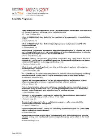 Scientific Programme
Safety and clinical improvement in a phase I trial of autologous Epstein-Barr virus-specific T-
cell therapy in patients with progressive multiple sclerosis
M.P. Pender (Brisbane, AU)
Effect of MD1003 (High-Dose Biotin) for the treatment of progressive MS: 36-month follow-
up data
A. Tourbah (Reims, FR)
Effect of MD1003 (High-Dose Biotin) in spinal progressive multiple sclerosis (MS-SPI):
subgroup analyses
A. Tourbah (Reims, FR)
A multicentre, randomized, double-blind, non-inferiority clinical trial to compare the clinical
and radiological efficacy of 625 mg versus 1250 mg of oral methylprednisolone in patients
with relapse of multiple sclerosis: the Oral-CORTEM trial
C. Ramo-Tello (Badalona, ES)
MS FIRST - utilising a longitudinal, prospective, comparative drug safety module for use in
everyday MS clinical practice to evaluate and track incidence and characteristics of safety
outcomes in MS patients on therapy over the long term
J. Haartsen (Melbourne, AU)
Effect of early switch to fingolimod from other oral therapies in patients with relapsing-
remitting multiple sclerosis
T. Ziemssen (Dresden, DE)
The rapid efficacy of natalizumab vs fingolimod in patients with active relapsing-remitting
multiple sclerosis: results from REVEAL, a randomised, head-to-head phase 4 study
H. Butzkueven (Melbourne, AU)
Probiotic VSL3 induces changes in the gut microbiome function and promotes an anti-
inflammatory peripheral immune response in multiple sclerosis patients
S. Tankou (Boston, US)
Patient characteristics, safety, and preliminary results of a placebo controlled, phase 2a
multicenter study of ublituximab (UTX), a novel glycoengineered anti-CD20 monoclonal
antibody (mAb), in patients with relapsing forms of multiple sclerosis
E.J. Fox (Round Rock, US)
Variability in adverse event reporting and reasons for discontinuations with dimethyl
fumarate: results from a generalized linear mixed model
F. Pellegrini (Zug, CH)
Overcoming therapeutic inertia in multiple sclerosis care: a pilot randomized trial
evaluating an educational intervention
G. Saposnik (Toronto, CA)
Siponimod pharmacokinetics, safety and tolerability in combination with the CYP2C9/3A4
inducer, rifampin in healthy subjects
A. Gardin (Basel, CH)
No evidence of disease activity status among patients with relapsing-remitting multiple
sclerosis on long-term natalizumab treatment: data from a real-world cohort in the Czech
Republic
D. Horakova (Prague, CZ)
Page 54 / 108
 