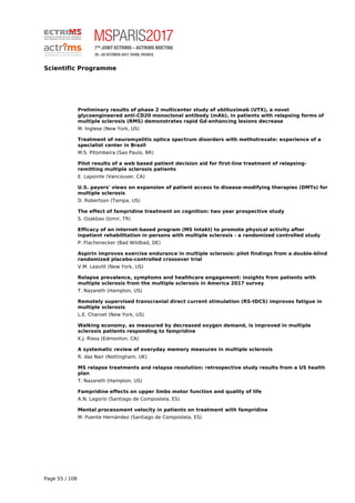 Scientific Programme
Preliminary results of phase 2 multicenter study of ublituximab (UTX), a novel
glycoengineered anti-CD20 monoclonal antibody (mAb), in patients with relapsing forms of
multiple sclerosis (RMS) demonstrates rapid Gd-enhancing lesions decrease
M. Inglese (New York, US)
Treatment of neuromyelitis optica spectrum disorders with methotrexate: experience of a
specialist center in Brazil
M.S. Pitombeira (Sao Paulo, BR)
Pilot results of a web based patient decision aid for first-line treatment of relapsing-
remitting multiple sclerosis patients
E. Lapointe (Vancouver, CA)
U.S. payers' views on expansion of patient access to disease-modifying therapies (DMTs) for
multiple sclerosis
D. Robertson (Tampa, US)
The effect of fampridine treatment on cognition: two year prospective study
S. Ozakbas (Izmir, TR)
Efficacy of an internet-based program (MS Intakt) to promote physical activity after
inpatient rehabilitation in persons with multiple sclerosis - a randomized controlled study
P. Flachenecker (Bad Wildbad, DE)
Aspirin improves exercise endurance in multiple sclerosis: pilot findings from a double-blind
randomized placebo-controlled crossover trial
V.M. Leavitt (New York, US)
Relapse prevalence, symptoms and healthcare engagement: insights from patients with
multiple sclerosis from the multiple sclerosis in America 2017 survey
T. Nazareth (Hampton, US)
Remotely supervised transcranial direct current stimulation (RS-tDCS) improves fatigue in
multiple sclerosis
L.E. Charvet (New York, US)
Walking economy, as measured by decreased oxygen demand, is improved in multiple
sclerosis patients responding to fampridine
K.J. Riess (Edmonton, CA)
A systematic review of everyday memory measures in multiple sclerosis
R. das Nair (Nottingham, UK)
MS relapse treatments and relapse resolution: retrospective study results from a US health
plan
T. Nazareth (Hampton, US)
Fampridine effects on upper limbs motor function and quality of life
A.N. Lagorio (Santiago de Compostela, ES)
Mental processment velocity in patients on treatment with fampridine
M. Puente Hernández (Santiago de Compostela, ES)
Page 55 / 108
 