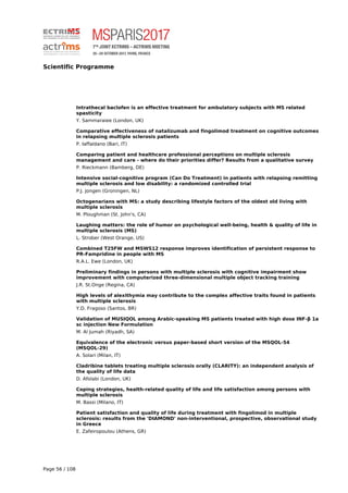 Scientific Programme
Intrathecal baclofen is an effective treatment for ambulatory subjects with MS related
spasticity
Y. Sammaraiee (London, UK)
Comparative effectiveness of natalizumab and fingolimod treatment on cognitive outcomes
in relapsing multiple sclerosis patients
P. Iaffaldano (Bari, IT)
Comparing patient and healthcare professional perceptions on multiple sclerosis
management and care - where do their priorities differ? Results from a qualitative survey
P. Rieckmann (Bamberg, DE)
Intensive social-cognitive program (Can Do Treatment) in patients with relapsing remitting
multiple sclerosis and low disability: a randomized controlled trial
P.J. Jongen (Groningen, NL)
Octogenarians with MS: a study describing lifestyle factors of the oldest old living with
multiple sclerosis
M. Ploughman (St. John's, CA)
Laughing matters: the role of humor on psychological well-being, health & quality of life in
multiple sclerosis (MS)
L. Strober (West Orange, US)
Combined T25FW and MSWS12 response improves identification of persistent response to
PR-Fampridine in people with MS
R.A.L. Ewe (London, UK)
Preliminary findings in persons with multiple sclerosis with cognitive impairment show
improvement with computerized three-dimensional multiple object tracking training
J.R. St.Onge (Regina, CA)
High levels of alexithymia may contribute to the complex affective traits found in patients
with multiple sclerosis
Y.D. Fragoso (Santos, BR)
Validation of MUSIQOL among Arabic-speaking MS patients treated with high dose INF-β 1a
sc injection New Formulation
M. Al Jumah (Riyadh, SA)
Equivalence of the electronic versus paper-based short version of the MSQOL-54
(MSQOL-29)
A. Solari (Milan, IT)
Cladribine tablets treating multiple sclerosis orally (CLARITY): an independent analysis of
the quality of life data
D. Afolabi (London, UK)
Coping strategies, health-related quality of life and life satisfaction among persons with
multiple sclerosis
M. Bassi (Milano, IT)
Patient satisfaction and quality of life during treatment with fingolimod in multiple
sclerosis: results from the 'DIAMOND' non-interventional, prospective, observational study
in Greece
E. Zafeiropoulou (Athens, GR)
Page 56 / 108
 
