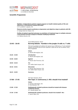 Scientific Programme
RebiQoL: A telemedicine patient support program on health related quality of life and
adherence in MS patients treated with Rebif
A.-M. Landtblom (uppsala, SE)
Physical activity impacts positively on depression and objective sleep in patients with MS
D. Sadeghi Bahmani (Basel, CH)
Profiles of patient-reported outcomes as predictors of treatment type in multiple sclerosis:
a discriminant function analysis of disease modifying treatment
L.D. Medina (Aurora, US)
Social Media Session, Hall D
15:45 - 16:45 Burning Debate - Rumble in the jungle: B cells vs. T cells
This burning debate will address the topical issue of MS being a T-cell mediated
disease and that B-cells are less important. Votes will be cast via twitter using
#burningdebate
Chairs
D. Wraith (Birmingham, UK)
15:45 - 15:50 Introduction
D. Wraith (Birmingham, UK)
15:50 - 16:03 Against
S. Hauser (San Francisco, US)
16:03 - 16:16 For
D.A. Hafler (North Haven, US)
16:16 - 16:41 Discussion
S. Hauser (San Francisco, US)
D.A. Hafler (North Haven, US)
16:41 - 16:45 Summary
Hot Topic Sessions, Hall A
17:00 - 17:45 Hot Topic 3: Controversy 1: RIS: should it be treated?
Chairs
O. Kantarci (Rochester, US)
A. Siva (Istanbul, TR)
17:00 - 17:20 Radiologically isolated syndrome should be treated with disease-
modifying therapy
D.T. Okuda (Dallas, US)
17:20 - 17:40 Radiologically isolated syndrome: should it be treated? «No»
C. Lebrun (Nice, FR)
Page 57 / 108
 