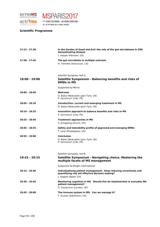 Scientific Programme
17:15 - 17:30 In the Garden of Good and Evil: the role of the gut microbiome in CNS
demyelinating disease
L. Kasper (Hanover, US)
17:30 - 17:45 The gut microbiota in multiple sclerosis
H. Tremlett (Vancouver, CA)
Satellite Symposia, Hall A
18:00 - 19:00 Satellite Symposium - Balancing benefits and risks of
DMDs in MS
Supported by Merck
18:00 - 18:05 Welcome
D. Bates (Newcastle upon Tyne, UK)
P. Vermersch (Lille, FR)
18:05 - 18:10 Introduction: current and emerging treatment in MS
D. Bates (Newcastle upon Tyne, UK)
18:10 - 18:25 Innovative approach to balance benefits and risks in MS
P. Vermersch (Lille, FR)
18:25 - 18:45 Treatment approaches in MS
S. Schippling (Zurich, CH)
18:45 - 18:55 Safety and tolerability profile of approved and emerging DMDs
T. Leist (Philadelphia, US)
18:55 - 19:00 Conclusion
D. Bates (Newcastle upon Tyne, UK)
P. Vermersch (Lille, FR)
Satellite Symposia, Hall B
19:15 - 20:15 Satellite Symposium - Navigating choice. Mastering the
multiple facets of MS management
Supported by Biogen International
19:15 - 19:30 Individualising patient management. Does reducing uncertainty and
quantifying risk aid effective decision making?
L. Kappos (Basel, CH)
19:30 - 19:45 Monitoring cognition in MS. Should this be implemented in everyday MS
patient management?
G. Giovannoni (London, UK)
19:45 - 20:00 The immune system in MS. Can we manage it?
F. Giuliani (Edmonton, CA)
Page 59 / 108
 