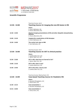 Scientific Programme
Teaching Courses, Hall E
12:30 - 14:00 Teaching Course 13: Imaging the non-MS lesion in MS
Chairs
D. Reich (Bethesda, US)
A. Rovira (Barcelona, ES)
12:30 - 13:00 Atypical imaging presentations of MS and other idiopathic demyelinating
diseases
A. Rovira (Barcelona, ES)
13:00 - 13:30 Imaging the complications of MS therapies
D. Reich (Bethesda, US)
13:30 - 14:00 The central vein sign on MRI
P. Sati (Bethesda, US)
Teaching Courses, Hall F
12:30 - 14:00 Teaching Course 14: OCT in clinical practice
Chairs
S. Galetta (New York, US)
L. Balcer (New York, US)
12:30 - 13:00 OCT in MS: what have we learned so far?
L. Balcer (New York, US)
13:00 - 13:30 OCT in MS: what is new?
S. Saidha (Baltimore, US)
13:30 - 14:00 OCT in the clinic: case by case
S. Galetta (New York, US)
Teaching Courses, Meeting Room 315
12:30 - 14:00 Case-based Teaching Course 15: Paediatric MS
Chairs
B. Banwell (Philadelphia, US)
K. Deiva (Paris, FR)
12:30 - 13:15 Case presentation 1
B. Banwell (Philadelphia, US)
13:15 - 14:00 Case presentation 2
K. Deiva (Paris, FR)
Page 6 / 108
 