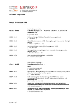 Scientific Programme
Friday, 27 October 2017
Satellite Symposia, Hall A
08:00 - 09:00 Satellite Symposium - Potential solutions to treatment
burden in MS
Supported by Merck
08:00 - 08:05 Welcome: Recap of risk benefit/profile from symposium 1
G. Comi (Milan, IT)
08:05 - 08:20 Clinical decision making in MS: choosing the right treatment for the right
patient
H. Butzkueven (Melbourne, AU)
08:20 - 08:35 Current challenges in the clinical management of MS
A. Chan (Bern, CH)
08:35 - 08:50 The importance of simplicity and convenience in the management of
patients with MS
X. Montalban (Barcelona, ES)
08:50 - 09:00 Next-generation MS treatment & conclusion
M.S. Freedman (Ottawa, CA)
Free Communications, Hall A
09:15 - 10:15 Free Communications 1
Chairs
R. Franklin (Cambridge, UK)
B. Segal (Ann Arbor, US)
09:15 - 09:27 Identification of oligodendroglial secreted factors inducing nodal protein
clustering in the central nervous system
A.-L. Dubessy (Paris, FR)
09:27 - 09:39 Reduced microglial activation through the inhibition of colony-
stimulating factor 1 receptor (CSF1R) to promote remyelination and
neuroprotection
J. Correale (Buenos Aires, AR)
09:39 - 09:51 Side effects of long-term rituximab treatment in NMOSD patients:
hypogammaglobulinemia and impairment of specific humoral immunity
A. Bertolotto (Orbassano, IT)
09:51 - 10:03 The potency of the interaction between smoking and HLA MS risk genes
depends on number of HLA risk alleles
L. Alfredsson (Stockholm, SE)
Page 61 / 108
 