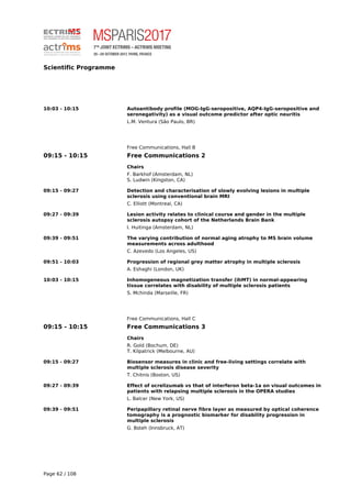 Scientific Programme
10:03 - 10:15 Autoantibody profile (MOG-IgG-seropositive, AQP4-IgG-seropositive and
seronegativity) as a visual outcome predictor after optic neuritis
L.M. Ventura (São Paulo, BR)
Free Communications, Hall B
09:15 - 10:15 Free Communications 2
Chairs
F. Barkhof (Amsterdam, NL)
S. Ludwin (Kingston, CA)
09:15 - 09:27 Detection and characterisation of slowly evolving lesions in multiple
sclerosis using conventional brain MRI
C. Elliott (Montreal, CA)
09:27 - 09:39 Lesion activity relates to clinical course and gender in the multiple
sclerosis autopsy cohort of the Netherlands Brain Bank
I. Huitinga (Amsterdam, NL)
09:39 - 09:51 The varying contribution of normal aging atrophy to MS brain volume
measurements across adulthood
C. Azevedo (Los Angeles, US)
09:51 - 10:03 Progression of regional grey matter atrophy in multiple sclerosis
A. Eshaghi (London, UK)
10:03 - 10:15 Inhomogeneous magnetization transfer (ihMT) in normal-appearing
tissue correlates with disability of multiple sclerosis patients
S. Mchinda (Marseille, FR)
Free Communications, Hall C
09:15 - 10:15 Free Communications 3
Chairs
R. Gold (Bochum, DE)
T. Kilpatrick (Melbourne, AU)
09:15 - 09:27 Biosensor measures in clinic and free-living settings correlate with
multiple sclerosis disease severity
T. Chitnis (Boston, US)
09:27 - 09:39 Effect of ocrelizumab vs that of interferon beta-1a on visual outcomes in
patients with relapsing multiple sclerosis in the OPERA studies
L. Balcer (New York, US)
09:39 - 09:51 Peripapillary retinal nerve fibre layer as measured by optical coherence
tomography is a prognostic biomarker for disability progression in
multiple sclerosis
G. Bsteh (Innsbruck, AT)
Page 62 / 108
 