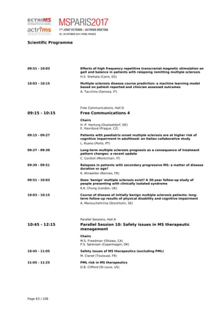 Scientific Programme
09:51 - 10:03 Effects of high frequency repetitive transcranial magnetic stimulation on
gait and balance in patients with relapsing remitting multiple sclerosis
H.S. Shehata (Cairo, EG)
10:03 - 10:15 Multiple sclerosis disease course prediction: a machine learning model
based on patient reported and clinician assessed outcomes
A. Tacchino (Genova, IT)
Free Communications, Hall D
09:15 - 10:15 Free Communications 4
Chairs
H.-P. Hartung (Duesseldorf, DE)
E. Havrdová (Prague, CZ)
09:15 - 09:27 Patients with paediatric-onset multiple sclerosis are at higher risk of
cognitive impairment in adulthood: an Italian collaborative study
L. Ruano (Porto, PT)
09:27 - 09:39 Long-term multiple sclerosis prognosis as a consequence of treatment
pattern changes: a recent update
C. Cordioli (Montichiari, IT)
09:39 - 09:51 Relapses in patients with secondary progressive MS: a matter of disease
duration or age?
K. Ahrweiller (Rennes, FR)
09:51 - 10:03 Does 'benign' multiple sclerosis exist? A 30-year follow-up study of
people presenting with clinically isolated syndrome
K.K. Chung (London, UK)
10:03 - 10:15 Course of disease of initially benign multiple sclerosis patients: long-
term follow-up results of physical disability and cognitive impairment
A. Manouchehrinia (Stockholm, SE)
Parallel Sessions, Hall A
10:45 - 12:15 Parallel Session 10: Safety issues in MS therapeutic
management
Chairs
M.S. Freedman (Ottawa, CA)
P.S. Sørensen (Copenhagen, DK)
10:45 - 11:05 Safety issues of MS therapeutics (excluding PML)
M. Clanet (Toulouse, FR)
11:05 - 11:25 PML risk in MS therapeutics
D.B. Clifford (St Louis, US)
Page 63 / 108
 