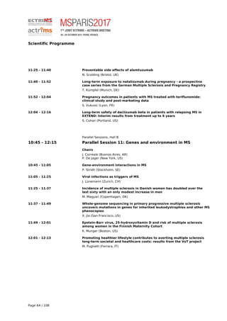 Scientific Programme
11:25 - 11:40 Preventable side effects of alemtuzumab
N. Scolding (Bristol, UK)
11:40 - 11:52 Long-term exposure to natalizumab during pregnancy - a prospective
case series from the German Multiple Sclerosis and Pregnancy Registry
T. Kümpfel (Munich, DE)
11:52 - 12:04 Pregnancy outcomes in patients with MS treated with teriflunomide:
clinical study and post-marketing data
S. Vukusic (Lyon, FR)
12:04 - 12:16 Long-term safety of daclizumab beta in patients with relapsing MS in
EXTEND: Interim results from treatment up to 6 years
S. Cohan (Portland, US)
Parallel Sessions, Hall B
10:45 - 12:15 Parallel Session 11: Genes and environment in MS
Chairs
J. Correale (Buenos Aires, AR)
P. De Jager (New York, US)
10:45 - 11:05 Gene-environment interactions in MS
P. Stridh (Stockholm, SE)
11:05 - 11:25 Viral infections as triggers of MS
J. Lünemann (Zurich, CH)
11:25 - 11:37 Incidence of multiple sclerosis in Danish women has doubled over the
last sixty with an only modest increase in men
M. Magyari (Copenhagen, DK)
11:37 - 11:49 Whole-genome sequencing in primary progressive multiple sclerosis
uncovers mutations in genes for inherited leukodystrophies and other MS
phenocopies
X. Jia (San Francisco, US)
11:49 - 12:01 Epstein-Barr virus, 25-hydroxyvitamin D and risk of multiple sclerosis
among women in the Finnish Maternity Cohort
K. Munger (Boston, US)
12:01 - 12:13 Promoting healthier lifestyle contributes to averting multiple sclerosis
long-term societal and healthcare costs: results from the VoT project
M. Pugliatti (Ferrara, IT)
Page 64 / 108
 