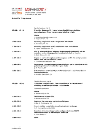 Scientific Programme
Parallel Sessions, Hall C
10:45 - 12:15 Parallel Session 12: Long term disability evolution:
contributions from cohorts and clinical trials
Chairs
S. Dhib Jalbut (New Brunswick, US)
L. Kappos (Basel, CH)
10:45 - 11:05 Disability progression in MS: insight from MS cohorts
S. Vukusic (Lyon, FR)
11:05 - 11:25 Disability progression in MS: contribution from clinical trials
B.A. Cree (San Francisco, US)
11:25 - 11:37 Risk of multiple sclerosis disability milestones decreased over the last
decade: a nationwide population-based cohort study in Sweden
O. Beiki (Stockholm, SE)
11:37 - 11:49 Impact of oral contraceptives and menopause on MS risk and prognosis:
results from the Barcelona CIS cohort
S. Otero-Romero (Barcelona, ES)
11:49 - 12:01 Longitudinal changes in quantitative spinal cord MRI in multiple sclerosis
patients: preliminary results of a 5-year study
J. Oh (Toronto, CA)
12:01 - 12:13 Beta-interferon and mortality in multiple sclerosis: a population-based
international study
E. Kingwell (Vancouver, CA)
Satellite Symposia, Hall A
12:45 - 13:45 Satellite Symposium - The evolution of MS treatment:
moving towards optimised treatments
Supported by Celgene
Chairs
P. Vermersch (Lille, FR)
12:45 - 12:55 Welcome and introductions
P. Vermersch (Lille, FR)
12:55 - 13:10 Exploring the underlying mechanism of disease
A. Bar-Or (Philadelphia, US)
13:10 - 13:25 Unmet medical needs in the changing treatment landscape
H.-P. Hartung (Duesseldorf, DE)
13:25 - 13:40 Evolution of treatment approaches and potential role of S1PR
immunomodulators in the emerging landscape
G. Comi (Milan, IT)
13:40 - 13:45 Close
Page 65 / 108
 
