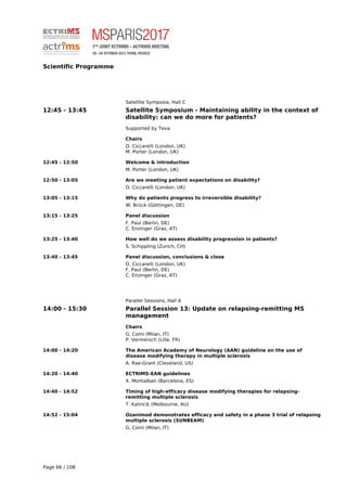 Scientific Programme
Satellite Symposia, Hall C
12:45 - 13:45 Satellite Symposium - Maintaining ability in the context of
disability: can we do more for patients?
Supported by Teva
Chairs
O. Ciccarelli (London, UK)
M. Porter (London, UK)
12:45 - 12:50 Welcome & introduction
M. Porter (London, UK)
12:50 - 13:05 Are we meeting patient expectations on disability?
O. Ciccarelli (London, UK)
13:05 - 13:15 Why do patients progress to irreversible disability?
W. Brück (Göttingen, DE)
13:15 - 13:25 Panel discussion
F. Paul (Berlin, DE)
C. Enzinger (Graz, AT)
13:25 - 13:40 How well do we assess disability progression in patients?
S. Schippling (Zurich, CH)
13:40 - 13:45 Panel discussion, conclusions & close
O. Ciccarelli (London, UK)
F. Paul (Berlin, DE)
C. Enzinger (Graz, AT)
Parallel Sessions, Hall A
14:00 - 15:30 Parallel Session 13: Update on relapsing-remitting MS
management
Chairs
G. Comi (Milan, IT)
P. Vermersch (Lille, FR)
14:00 - 14:20 The American Academy of Neurology (AAN) guideline on the use of
disease modifying therapy in multiple sclerosis
A. Rae-Grant (Cleveland, US)
14:20 - 14:40 ECTRIMS-EAN guidelines
X. Montalban (Barcelona, ES)
14:40 - 14:52 Timing of high-efficacy disease modifying therapies for relapsing-
remitting multiple sclerosis
T. Kalincik (Melbourne, AU)
14:52 - 15:04 Ozanimod demonstrates efficacy and safety in a phase 3 trial of relapsing
multiple sclerosis (SUNBEAM)
G. Comi (Milan, IT)
Page 66 / 108
 