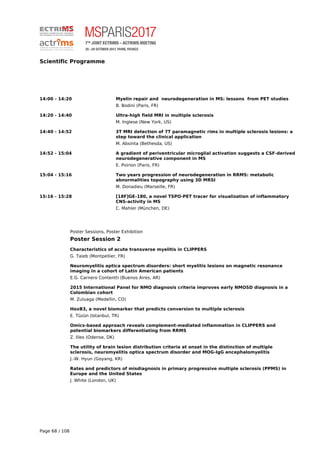 Scientific Programme
14:00 - 14:20 Myelin repair and neurodegeneration in MS: lessons from PET studies
B. Bodini (Paris, FR)
14:20 - 14:40 Ultra-high field MRI in multiple sclerosis
M. Inglese (New York, US)
14:40 - 14:52 3T MRI detection of 7T paramagnetic rims in multiple sclerosis lesions: a
step toward the clinical application
M. Absinta (Bethesda, US)
14:52 - 15:04 A gradient of periventricular microglial activation suggests a CSF-derived
neurodegenerative component in MS
E. Poirion (Paris, FR)
15:04 - 15:16 Two years progression of neurodegeneration in RRMS: metabolic
abnormalities topography using 3D MRSI
M. Donadieu (Marseille, FR)
15:16 - 15:28 [18F]GE-180, a novel TSPO-PET tracer for visualization of inflammatory
CNS-activity in MS
C. Mahler (München, DE)
Poster Sessions, Poster Exhibition
Poster Session 2
Characteristics of acute transverse myelitis in CLIPPERS
G. Taieb (Montpellier, FR)
Neuromyelitis optica spectrum disorders: short myelitis lesions on magnetic resonance
imaging in a cohort of Latin American patients
E.G. Carnero Contentti (Buenos Aires, AR)
2015 International Panel for NMO diagnosis criteria improves early NMOSD diagnosis in a
Colombian cohort
M. Zuluaga (Medellin, CO)
HoxB3, a novel biomarker that predicts conversion to multiple sclerosis
E. Tüzün (Istanbul, TR)
Omics-based approach reveals complement-mediated inflammation in CLIPPERS and
potential biomarkers differentiating from RRMS
Z. Illes (Odense, DK)
The utility of brain lesion distribution criteria at onset in the distinction of multiple
sclerosis, neuromyelitis optica spectrum disorder and MOG-IgG encephalomyelitis
J.-W. Hyun (Goyang, KR)
Rates and predictors of misdiagnosis in primary progressive multiple sclerosis (PPMS) in
Europe and the United States
J. White (London, UK)
Page 68 / 108
 