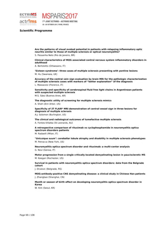Scientific Programme
Are the patterns of visual evoked potential in patients with relapsing inflammatory optic
neuritis similar to those of multiple sclerosis or optical neuromyelitis?
S. Pessanha Neto (Rio de Janeiro, BR)
Clinical characteristics of MOG associated central nervous system inflammatory disorders in
adulthood
A. Bertolotto (Orbassano, IT)
'Sixteen syndrome'- three cases of multiple sclerosis presenting with pontine lesions
M. Hu (Swansea, UK)
Accuracy of the central vein sign evaluation by brain MRi for the pathologic characterization
of multiple sclerosis cases with markers of “better explanation” of the diagnosis
L. Massacesi (Florence, IT)
Sensitivity and specificity of cerebrospinal fluid free light chains in Argentinean patients
with suspected multiple sclerosis
M.S. Sáez (Buenos Aires, AR)
The diagnostic utility of screening for multiple sclerosis mimics
A. Shah (Ann Arbor, US)
Specificity of 3T FLAIR* MRI demonstration of central vessel sign in three lesions for
diagnosis of multiple sclerosis
A.J. Solomon (Burlington, US)
The clinical and radiological outcomes of tumefactive multiple sclerosis
A. Fontes-Villalba (St Leonards, AU)
A retrospective comparison of rituximab vs cyclophosphamide in neuromyelitis optica
spectrum disorders patients
M. Radaelli (Milan, IT)
"Unicuique suum": cerebellar lobule atrophy and disability in multiple sclerosis phenotypes
M. Petracca (New York, US)
Neuromyelitis optica spectrum disorder and rituximab: a multi-center analysis
G. Novi (Genoa, IT)
Motor progression from a single critically located demyelinating lesion in paucisclerotic MS
M. Keegan (Rochester, US)
Survival in patients with neuromyelitis optica spectrum disorders: data from the Belgrade
cohort
J. Drulovic (Belgrade, RS)
MOG-antibody-positive CNS demyelinating disease: a clinical study in Chinese Han patients
J. Zhangbao (Shanghai, CN)
Month or season of birth effect on developing neuromyelitis optica spectrum disorder in
Korea
W. Kim (Seoul, KR)
Page 69 / 108
 