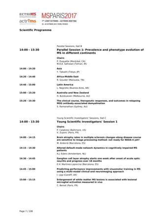 Scientific Programme
Parallel Sessions, Hall B
14:00 - 15:30 Parallel Session 1: Prevalence and phenotype evolution of
MS in different continents
Chairs
P. Duquette (Montréal, CA)
M.A.A. Sahraian (Tehran, IR)
14:00 - 14:20 Asia
Y. Takashi (Tokyo, JP)
14:20 - 14:40 Africa-Middle East
R. Gouider (Manouba, TN)
14:40 - 15:00 Latin America
L. Negrotto (Buenos Aires, AR)
15:00 - 15:20 Australia and New Zealand
H. Butzkueven (Melbourne, AU)
15:20 - 15:30 The clinical course, therapeutic responses, and outcomes in relapsing
MOG antibody-associated demyelination
S. Ramanathan (Sydney, AU)
Young Scientific Investigators’ Sessions, Hall C
14:00 - 15:30 Young Scientific Investigators' Session 1
Chairs
P. Calabresi (Baltimore, US)
V. Zujovic (Paris, FR)
14:00 - 14:15 Brain atrophy rates in multiple sclerosis changes along disease course
are sensitive to image processing method: not ready for NEDA-4 yet?
M. Andorrà (Barcelona, ES)
14:15 - 14:30 Altered default-mode network dynamics in cognitively impaired MS
patients
A.J. Eijlers (Amsterdam, NL)
14:30 - 14:45 Ganglion cell layer atrophy starts one week after onset of acute optic
neuritis and progress over 18 months
E.H. Martinez-Lapiscina (Barcelona, ES)
14:45 - 15:00 Predicting performance improvements with visuomotor training in MS
using a multi-modal clinical and neuroimaging approach
I. Lipp (Cardiff, UK)
15:00 - 15:15 Enlargement of white matter MS lesions is associated with lesional
microglial activation measured in vivo
C. Benoit (Paris, FR)
Page 7 / 108
 