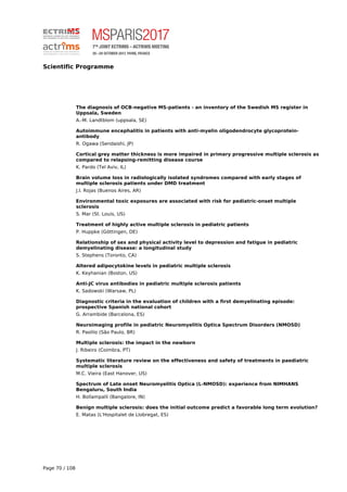 Scientific Programme
The diagnosis of OCB-negative MS-patients - an inventory of the Swedish MS register in
Uppsala, Sweden
A.-M. Landtblom (uppsala, SE)
Autoimmune encephalitis in patients with anti-myelin oligodendrocyte glycoprotein-
antibody
R. Ogawa (Sendaishi, JP)
Cortical grey matter thickness is more impaired in primary progressive multiple sclerosis as
compared to relapsing-remitting disease course
K. Pardo (Tel Aviv, IL)
Brain volume loss in radiologically isolated syndromes compared with early stages of
multiple sclerosis patients under DMD treatment
J.I. Rojas (Buenos Aires, AR)
Environmental toxic exposures are associated with risk for pediatric-onset multiple
sclerosis
S. Mar (St. Louis, US)
Treatment of highly active multiple sclerosis in pediatric patients
P. Huppke (Göttingen, DE)
Relationship of sex and physical activity level to depression and fatigue in pediatric
demyelinating disease: a longitudinal study
S. Stephens (Toronto, CA)
Altered adipocytokine levels in pediatric multiple sclerosis
K. Keyhanian (Boston, US)
Anti-JC virus antibodies in pediatric multiple sclerosis patients
K. Sadowski (Warsaw, PL)
Diagnostic criteria in the evaluation of children with a first demyelinating episode:
prospective Spanish national cohort
G. Arrambide (Barcelona, ES)
Neuroimaging profile in pediatric Neuromyelitis Optica Spectrum Disorders (NMOSD)
R. Paolilo (São Paulo, BR)
Multiple sclerosis: the impact in the newborn
J. Ribeiro (Coimbra, PT)
Systematic literature review on the effectiveness and safety of treatments in paediatric
multiple sclerosis
M.C. Vieira (East Hanover, US)
Spectrum of Late onset Neuromyelitis Optica (L-NMOSD): experience from NIMHANS
Bengaluru, South India
H. Bollampalli (Bangalore, IN)
Benign multiple sclerosis: does the initial outcome predict a favorable long term evolution?
E. Matas (L'Hospitalet de Llobregat, ES)
Page 70 / 108
 