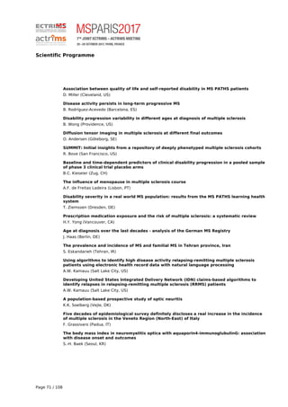 Scientific Programme
Association between quality of life and self-reported disability in MS PATHS patients
D. Miller (Cleveland, US)
Disease activity persists in long-term progressive MS
B. Rodríguez-Acevedo (Barcelona, ES)
Disability progression variability in different ages at diagnosis of multiple sclerosis
B. Wong (Providence, US)
Diffusion tensor imaging in multiple sclerosis at different final outcomes
O. Andersen (Göteborg, SE)
SUMMIT: Initial insights from a repository of deeply phenotyped multiple sclerosis cohorts
R. Bove (San Francisco, US)
Baseline and time-dependent predictors of clinical disability progression in a pooled sample
of phase 3 clinical trial placebo arms
B.C. Kieseier (Zug, CH)
The influence of menopause in multiple sclerosis course
A.F. de Freitas Ladeira (Lisbon, PT)
Disability severity in a real world MS population: results from the MS PATHS learning health
system
T. Ziemssen (Dresden, DE)
Prescription medication exposure and the risk of multiple sclerosis: a systematic review
H.Y. Yong (Vancouver, CA)
Age at diagnosis over the last decades - analysis of the German MS Registry
J. Haas (Berlin, DE)
The prevalence and incidence of MS and familial MS in Tehran province, Iran
S. Eskandarieh (Tehran, IR)
Using algorithms to identify high disease activity relapsing-remitting multiple sclerosis
patients using electronic health record data with natural language processing
A.W. Kamauu (Salt Lake City, US)
Developing United States Integrated Delivery Network (IDN) claims-based algorithms to
identify relapses in relapsing-remitting multiple sclerosis (RRMS) patients
A.W. Kamauu (Salt Lake City, US)
A population-based prospective study of optic neuritis
K.K. Soelberg (Vejle, DK)
Five decades of epidemiological survey definitely discloses a real increase in the incidence
of multiple sclerosis in the Veneto Region (North-East) of Italy
F. Grassivaro (Padua, IT)
The body mass index in neuromyelitis optica with aquaporin4-immunoglubulinG: association
with disease onset and outcomes
S.-H. Baek (Seoul, KR)
Page 71 / 108
 