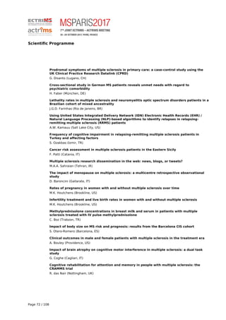 Scientific Programme
Prodromal symptoms of multiple sclerosis in primary care: a case-control study using the
UK Clinical Practice Research Datalink (CPRD)
G. Disanto (Lugano, CH)
Cross-sectional study in German MS patients reveals unmet needs with regard to
psychiatric comorbidity
H. Faber (München, DE)
Lethality rates in multiple sclerosis and neuromyelitis optic spectrum disorders patients in a
Brazilian cohort of mixed ancestrality
J.G.D. Farinhas (Rio de Janeiro, BR)
Using United States Integrated Delivery Network (IDN) Electronic Health Records (EHR) /
Natural Language Processing (NLP)-based algorithms to identify relapses in relapsing-
remitting multiple sclerosis (RRMS) patients
A.W. Kamauu (Salt Lake City, US)
Frequency of cognitive impairment in relapsing-remitting multiple sclerosis patients in
Turkey and affecting factors
S. Ozakbas (Izmir, TR)
Cancer risk assessment in multiple sclerosis patients in the Eastern Sicily
F. Patti (Catania, IT)
Multiple sclerosis research dissemination in the web: news, blogs, or tweets?
M.A.A. Sahraian (Tehran, IR)
The impact of menopause on multiple sclerosis: a multicentre retrospective observational
study
D. Baroncini (Gallarate, IT)
Rates of pregnancy in women with and without multiple sclerosis over time
M.K. Houtchens (Brookline, US)
Infertility treatment and live birth rates in women with and without multiple sclerosis
M.K. Houtchens (Brookline, US)
Methylprednisolone concentrations in breast milk and serum in patients with multiple
sclerosis treated with IV pulse methylprednisolone
C. Boz (Trabzon, TR)
Impact of body size on MS risk and prognosis: results from the Barcelona CIS cohort
S. Otero-Romero (Barcelona, ES)
Clinical outcomes in male and female patients with multiple sclerosis in the treatment era
A. Bouley (Providence, US)
Impact of brain atrophy on cognitive motor interference in multiple sclerosis: a dual task
study
G. Coghe (Cagliari, IT)
Cognitive rehabilitation for attention and memory in people with multiple sclerosis: the
CRAMMS trial
R. das Nair (Nottingham, UK)
Page 72 / 108
 