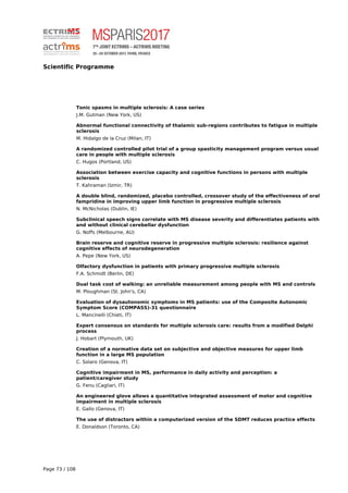 Scientific Programme
Tonic spasms in multiple sclerosis: A case series
J.M. Gutman (New York, US)
Abnormal functional connectivity of thalamic sub-regions contributes to fatigue in multiple
sclerosis
M. Hidalgo de la Cruz (Milan, IT)
A randomized controlled pilot trial of a group spasticity management program versus usual
care in people with multiple sclerosis
C. Hugos (Portland, US)
Association between exercise capacity and cognitive functions in persons with multiple
sclerosis
T. Kahraman (Izmir, TR)
A double blind, randomized, placebo controlled, crossover study of the effectiveness of oral
fampridine in improving upper limb function in progressive multiple sclerosis
N. McNicholas (Dublin, IE)
Subclinical speech signs correlate with MS disease severity and differentiates patients with
and without clinical cerebellar dysfunction
G. Noffs (Melbourne, AU)
Brain reserve and cognitive reserve in progressive multiple sclerosis: resilience against
cognitive effects of neurodegeneration
A. Pepe (New York, US)
Olfactory dysfunction in patients with primary progressive multiple sclerosis
F.A. Schmidt (Berlin, DE)
Dual task cost of walking: an unreliable measurement among people with MS and controls
M. Ploughman (St. John's, CA)
Evaluation of dysautonomic symptoms in MS patients: use of the Composite Autonomic
Symptom Score (COMPASS)-31 questionnaire
L. Mancinelli (Chieti, IT)
Expert consensus on standards for multiple sclerosis care: results from a modified Delphi
process
J. Hobart (Plymouth, UK)
Creation of a normative data set on subjective and objective measures for upper limb
function in a large MS population
C. Solaro (Genova, IT)
Cognitive impairment in MS, performance in daily activity and perception: a
patient/caregiver study
G. Fenu (Cagliari, IT)
An engineered glove allows a quantitative integrated assessment of motor and cognitive
impairment in multiple sclerosis
E. Gallo (Genova, IT)
The use of distractors within a computerized version of the SDMT reduces practice effects
E. Donaldson (Toronto, CA)
Page 73 / 108
 