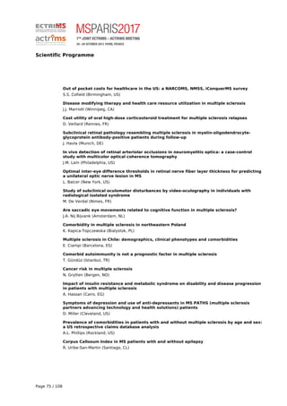 Scientific Programme
Out of pocket costs for healthcare in the US: a NARCOMS, NMSS, iConquerMS survey
S.S. Cofield (Birmingham, US)
Disease modifying therapy and health care resource utilization in multiple sclerosis
J.J. Marriott (Winnipeg, CA)
Cost utility of oral high-dose corticosteroid treatment for multiple sclerosis relapses
D. Veillard (Rennes, FR)
Subclinical retinal pathology resembling multiple sclerosis in myelin-oligodendrocyte-
glycoprotein antibody-positive patients during follow-up
J. Havla (Munich, DE)
In vivo detection of retinal arteriolar occlusions in neuromyelitis optica: a case-control
study with multicolor optical coherence tomography
J.M. Lam (Philadelphia, US)
Optimal inter-eye difference thresholds in retinal nerve fiber layer thickness for predicting
a unilateral optic nerve lesion in MS
L. Balcer (New York, US)
Study of subclinical oculomotor disturbances by video-oculography in individuals with
radiological isolated syndrome
M. De Verdal (Nimes, FR)
Are saccadic eye movements related to cognitive function in multiple sclerosis?
J.A. Nij Bijvank (Amsterdam, NL)
Comorbidity in multiple sclerosis in northeastern Poland
K. Kapica-Topczewska (Bialystok, PL)
Multiple sclerosis in Chile: demographics, clinical phenotypes and comorbidities
E. Ciampi (Barcelona, ES)
Comorbid autoimmunity is not a prognostic factor in multiple sclerosis
T. Gündüz (Istanbul, TR)
Cancer risk in multiple sclerosis
N. Grytten (Bergen, NO)
Impact of insulin resistance and metabolic syndrome on disability and disease progression
in patients with multiple sclerosis
A. Hassan (Cairo, EG)
Symptoms of depression and use of anti-depressants in MS PATHS (multiple sclerosis
partners advancing technology and health solutions) patients
D. Miller (Cleveland, US)
Prevalence of comorbidities in patients with and without multiple sclerosis by age and sex:
a US retrospective claims database analysis
A.L. Phillips (Rockland, US)
Corpus Callosum Index in MS patients with and without epilepsy
R. Uribe-San-Martin (Santiago, CL)
Page 75 / 108
 