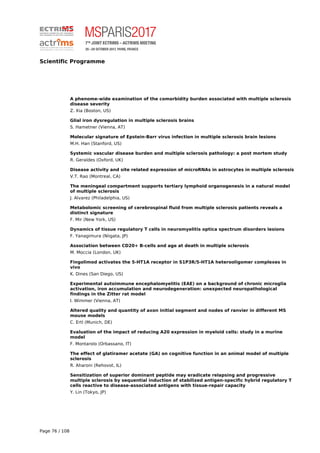 Scientific Programme
A phenome-wide examination of the comorbidity burden associated with multiple sclerosis
disease severity
Z. Xia (Boston, US)
Glial iron dysregulation in multiple sclerosis brains
S. Hametner (Vienna, AT)
Molecular signature of Epstein-Barr virus infection in multiple sclerosis brain lesions
M.H. Han (Stanford, US)
Systemic vascular disease burden and multiple sclerosis pathology: a post mortem study
R. Geraldes (Oxford, UK)
Disease activity and site related expression of microRNAs in astrocytes in multiple sclerosis
V.T. Rao (Montreal, CA)
The meningeal compartment supports tertiary lymphoid organogenesis in a natural model
of multiple sclerosis
J. Alvarez (Philadelphia, US)
Metabolomic screening of cerebrospinal fluid from multiple sclerosis patients reveals a
distinct signature
F. Mir (New York, US)
Dynamics of tissue regulatory T cells in neuromyelitis optica spectrum disorders lesions
F. Yanagimura (Niigata, JP)
Association between CD20+ B-cells and age at death in multiple sclerosis
M. Moccia (London, UK)
Fingolimod activates the 5-HT1A receptor in S1P3R/5-HT1A heterooligomer complexes in
vivo
K. Dines (San Diego, US)
Experimental autoimmune encephalomyelitis (EAE) on a background of chronic microglia
activation, iron accumulation and neurodegeneration: unexpected neuropathological
findings in the Zitter rat model
I. Wimmer (Vienna, AT)
Altered quality and quantity of axon initial segment and nodes of ranvier in different MS
mouse models
C. Ertl (Munich, DE)
Evaluation of the impact of reducing A20 expression in myeloid cells: study in a murine
model
F. Montarolo (Orbassano, IT)
The effect of glatiramer acetate (GA) on cognitive function in an animal model of multiple
sclerosis
R. Aharoni (Rehovot, IL)
Sensitization of superior dominant peptide may eradicate relapsing and progressive
multiple sclerosis by sequential induction of stabilized antigen-specific hybrid regulatory T
cells reactive to disease-associated antigens with tissue-repair capacity
Y. Lin (Tokyo, JP)
Page 76 / 108
 