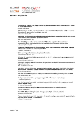 Scientific Programme
Evaluation of vitamin D on the activation of neurogenesis and adult gliogenesis in a model
of acute demyelination
V. Pytel (Madrid, ES)
Establishing an in vitro human cell culture based model for inflammation-related neuronal
damage and regeneration in multiple sclerosis
S. Rasehorn (Berlin, DE)
Meningeal inflammation correlates with neurodegeneration and glial activation in a chronic
cortical focal animal model of multiple sclerosis
B.A. Silva (Buenos Aires, AR)
The NKG2D ligand RAE-1 is induced in the CNS during experimental autoimmune
encephalomyelitis and its expression correlates with microglia cell proliferation
J. Boucraut (Marseille, FR)
Expanding the behavioural characterization of the cuprizone mouse model: what changes
will be most sensitive to early remyelination?
F. Palavra (Coimbra, PT)
CD44 as a trigger for inflammatory lesion formation
T. Hochstrasser (Munich, DE)
Effect of MS associated IL2RA gene variants on CD4+ T cell subsets in genotype-selected
healthy controls
S. Buhelt (Copenhagen, DK)
Epigenetic profiling of bronchoalveolar lavage cells in multiple sclerosis and associations to
cigarette smoking
M.V. Ringh (Stockholm, SE)
HLA-DRB1 polymorphism and susceptibility to multiple sclerosis in the Middle East North
Africa region: systematic review and meta-analysis reveals similarities with Caucasians
B. Mohajer (Tehran, IR)
miR-29b: microRNA biogenesis and dysregulation meets DNA hypermethylation in SPMS
K.A. Sanders (Hull, UK)
Multiple sclerosis and HLA genotypes: a possible influence on brain atrophy
L. Lorefice (Cagliari, IT)
The distribution of courses of multiple sclerosis (MS) in familial MS. A population based
Danish register study
M. Steenhof (Odense, DK)
Genetic variation in the gene LRP2 increases relapse risk in multiple sclerosis
Y. Zhou (Hobart, AU)
MicroRNA-155 circulating levels in Portuguese multiple sclerosis patients
A. Bettencourt (Porto, PT)
Plasma platelet microparticle counts are elevated in multiple sclerosis and regulated by the
function of the platelet P2X7 receptor
J. Wong (Melbourne, AU)
Page 77 / 108
 