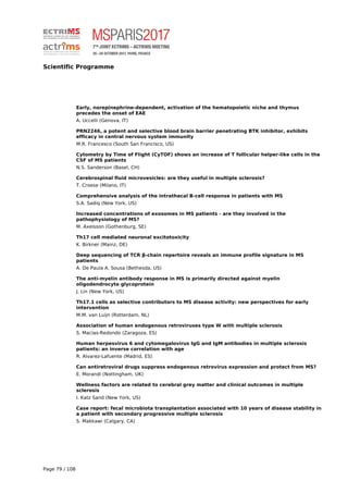Scientific Programme
Early, norepinephrine-dependent, activation of the hematopoietic niche and thymus
precedes the onset of EAE
A. Uccelli (Genova, IT)
PRN2246, a potent and selective blood brain barrier penetrating BTK inhibitor, exhibits
efficacy in central nervous system immunity
M.R. Francesco (South San Francisco, US)
Cytometry by Time of Flight (CyTOF) shows an increase of T follicular helper-like cells in the
CSF of MS patients
N.S. Sanderson (Basel, CH)
Cerebrospinal fluid microvesicles: are they useful in multiple sclerosis?
T. Croese (Milano, IT)
Comprehensive analysis of the intrathecal B-cell response in patients with MS
S.A. Sadiq (New York, US)
Increased concentrations of exosomes in MS patients - are they involved in the
pathophysiology of MS?
M. Axelsson (Gothenburg, SE)
Th17 cell mediated neuronal excitotoxicity
K. Birkner (Mainz, DE)
Deep sequencing of TCR β-chain repertoire reveals an immune profile signature in MS
patients
A. De Paula A. Sousa (Bethesda, US)
The anti-myelin antibody response in MS is primarily directed against myelin
oligodendrocyte glycoprotein
J. Lin (New York, US)
Th17.1 cells as selective contributors to MS disease activity: new perspectives for early
intervention
M.M. van Luijn (Rotterdam, NL)
Association of human endogenous retroviruses type W with multiple sclerosis
S. Macías-Redondo (Zaragoza, ES)
Human herpesvirus 6 and cytomegalovirus IgG and IgM antibodies in multiple sclerosis
patients: an inverse correlation with age
R. Alvarez-Lafuente (Madrid, ES)
Can antiretroviral drugs suppress endogenous retrovirus expression and protect from MS?
E. Morandi (Nottingham, UK)
Wellness factors are related to cerebral grey matter and clinical outcomes in multiple
sclerosis
I. Katz Sand (New York, US)
Case report: fecal microbiota transplantation associated with 10 years of disease stability in
a patient with secondary progressive multiple sclerosis
S. Makkawi (Calgary, CA)
Page 79 / 108
 