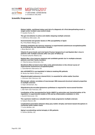 Scientific Programme
Dietary habits, nutritional status and risk of a diagnosis of a first demyelinating event: a
single center incident case-control study
P. Cavalla (Torino, IT)
The gut microbiome in active and stable relapsing multiple sclerosis
E. Eleftheriou (Worcester, US)
Environmental and genetic factors in MS susceptibility in Spain
M.J. Pinto-Medel (Málaga, ES)
Smoking modulates the immune response in experimental autoimmune encephalomyelitis
by activating the aryl hydrocarbon receptor
J. Berg (Bochum, DE)
Vitamin D serum levels and viral load of human herpesvirus 6 and Epstein-Barr virus in
patients with multiple sclerosis after one year of follow-up
R. Alvarez-Lafuente (Madrid, ES)
Epstein-Barr virus immune response and candidate genetic loci in multiple sclerosis
patients and their family members
J.Y. Mescheriakova (Rotterdam, NL)
Beneficial effect of short-chain fatty acids administration in the clinical course of
experimental autoimmune encephalomyelitis
L. Calvo-Barreiro (Barcelona, ES)
ebv-miR-BART22 is up-regulated in tobacco smoking MS patients
M. Muñoz-San Martín (Girona, ES)
Oligodendroglial potassium channel Kir4.1 is essential for white matter function
L. Schirmer (San Francisco, US)
Microscopic cellular correlates of macroscopic MRI-measured structural network properties
in multiple sclerosis
S. Kiljan (Amsterdam, NL)
Oligodendrocyte-encoded glutamine synthetase is required for neuro-axonal function
L. Ben Haim (San Francisco, US)
Localization of the neuroprotective factor ARNT2 to astrocytes and characterization of its
regulation in experimental models of MS and by inflammatory mediators in vitro
J. Quandt (Vancouver, CA)
The cuprizone model as a valuable tool to study progressive multiple sclerosis
K. Fabisch (Munich, DE)
Longitudinal association between deep gray matter atrophy and lesion-based disruptions in
connected white matter tracts
T. Fuchs (Buffalo, US)
Aging is accelerating central atrophy in MS patients
E. Ghione (Buffalo, US)
Page 80 / 108
 