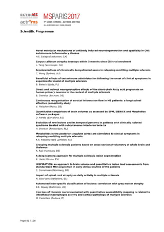 Scientific Programme
Novel molecular mechanisms of antibody induced neurodegeneration and spasticity in CNS
autoimmune inflammatory disease
H.E. Salapa (Saskatoon, CA)
Corpus callosum atrophy develops within 3 months since CIS trial enrolment
L. Tang (Vancouver, CA)
Accelerated loss of chronically demyelinated axons in relapsing-remitting multiple sclerosis
C. Wang (Sydney, AU)
Beneficial effects of testosterone administration following the onset of clinical symptoms in
experimental model of multiple sclerosis
B. Bielecki (Lodz, PL)
Direct and indirect neuroprotective effects of the short-chain fatty acid propionate on
human primary neurons in the context of multiple sclerosis
B. Gisevius (Bochum, DE)
Continuous reorganisation of cortical information flow in MS patients: a longitudinal
effective connectivity study
V. Fleischer (Mainz, DE)
Quantitative comparison of brain volumes as assessed by SPM, SIENA/X and MorphoBox
software packages
D. Pareto (Barcelona, ES)
Evolution of new lesions and its temporal patterns in patients with clinically isolated
syndrome treated with subcutaneous interferon beta-1a
H. Vrenken (Amsterdam, NL)
Metabolites in the posterior cingulate cortex are correlated to clinical symptoms in
relapsing remitting multiple sclerosis
K.A. Ribbons (New Lambton, AU)
Grouping multiple sclerosis patients based on cross-sectional volumetry of whole brain and
thalamus
A. Raji (Hamburg, DE)
A deep learning approach for multiple sclerosis lesion segmentation
X. Llado (Girona, ES)
INSPIRATION: an approach to brain volume and quantitative lesion load assessments from
standardized MRI acquisition in daily clinical routine of MS patients
C. Cornelissen (Nürnberg, DE)
Impact of spinal cord atrophy on daily activity in multiple sclerosis
N. Sola-Valls (Barcelona, ES)
Automated lobe-specific classification of lesions: correlation with grey matter atrophy
B.E. Dewey (Baltimore, US)
Iron loss of thalamic nuclei evaluated with quantitative susceptibility mapping is related to
intrathecal macrophages activity and cortical pathology of multiple sclerosis
M. Castellaro (Padova, IT)
Page 81 / 108
 