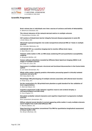 Scientific Programme
Brain volume loss in individuals over time: sources of variance and limits of detectability
K. Nakamura (Cleveland, US)
The clinical relevance of the network-derived metrics in multiple sclerosis
T. Charalambous (London, UK)
CSF markers of blood-brain barrier integrity forecast disease progression in early MS
J. Kroth (Mainz, DE)
Ultrasmall superparamagnetic iron oxide nanoparticle-enhanced MRI at 7-tesla in multiple
sclerosis
M.K. Schindler (Bethesda, US)
[18F]GE180 PET as a sensitive imaging tool to monitor diffuse brain injury
A. Nack (Munich, DE)
Thalamic white matter in MS: an MRI study combining DTI and quantitative susceptibility
mapping
N. Bergsland (Buffalo, US)
Corpus callosum alterations revealed by Diffusion Basis Spectrum Imaging (DBSI) in all
stages of multiple sclerosis
A.H. Cross (St. Louis, US)
Depression in multiple sclerosis: structural and functional disconnection in the fronto-limbic
system
Q. van Geest (Amsterdam, NL)
Whole white matter integrity predicts information processing speed in clinically isolated
syndrome and early MS
R.M. Giess (Berlin, DE)
Morphologic MRI phenotyping of multiple sclerosis associates with altered brain function
D. Pinter (Graz, AT)
On the construction of a 3D-printed brain phantom as gold standard for the validation of
brain segmentations
A. Altermatt (Basel, CH)
Cognitive impairment in MS: between cognitive reserve and cerebral atrophy: a
neuropsychological and MRI study
G. Fenu (Cagliari, IT)
Disrupted cerebellar network dynamics and cognitive impairment in progressive multiple
sclerosis
M.M. Schoonheim (Amsterdam, NL)
Diffuse reduced axonal density in normal appearing white matter in early multiple sclerosis:
novel insights from multi-shell diffusion MRI
C. Mainero (Boston, US)
Deep learning to normalize conventional T1w MRI for quantitative longitudinal assessment
of tissue health in MS
R.A. Brown (Montreal, CA)
Page 82 / 108
 