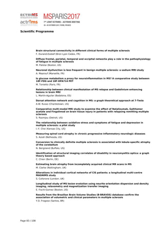 Scientific Programme
Brain structural connectivity in different clinical forms of multiple sclerosis
F. Durand-Dubief (Bron Lyon Cedex, FR)
Diffuse frontal, parietal, temporal and occipital networks play a role in the pathophysiology
of fatigue in multiple sclerosis
M. Palotai (Boston, US)
Neuronal dysfunction is less frequent in benign multiple sclerosis: a sodium MRI study
A. Maarouf (Marseille, FR)
Is glucose metabolism a proxy for neuroinflammation in MS? A comparative study between
18F-FDG and 18F-DPA714 PET
M. Tonietto (Paris, FR)
Relationship between clinical manifestation of MS relapse and Gadolinium enhancing
lesions in brain MRI
L. Martín-Aguilar (Badalona, ES)
Dorsal attention network and cognition in MS: a graph theoretical approach at 7-Tesla
A.W. Russo (Charlestown, US)
Comparative multi-modal MRI study to examine the effect of Natalizumab, Galtitamer
acetate and Fingolimod on brain tissue injury in patients with relapsing remitting multiple
sclerosis
S. Razmjou (Detroit, US)
The relationship between oxidative stress and symptoms of fatigue and depression in
multiple sclerosis: a pilot study
I.-Y. Choi (Kansas City, US)
Measuring spinal cord atrophy in chronic progressive inflammatory neurologic diseases
S. Azodi (Bethesda, US)
Conversion to clinically definite multiple sclerosis is associated with lobule-specific atrophy
of the cerebellum
N. Bergsland (Buffalo, US)
Identification of structural imaging correlates of disability in neuromyelitis optica: a graph
theory based approach
C. Chien (Berlin, DE)
Estimating brain atrophy from incompletely acquired clinical MR scans in MS
M. Clarke (Nottingham, UK)
Alterations in individual cortical networks of CIS patients: a longitudinal multi-centre
MAGNIMS study
S. Collorone (London, UK)
Longitudinal study of MS lesion evolution using neurite orientation dispersion and density
imaging, relaxometry and magnetization transfer imaging
E. Fischi-Gomez (Boston, US)
Results from the Brazilian Brain Volume Studies (B-BRAVOS) database confirm the
association of volumetric and clinical parameters in multiple sclerosis
Y.D. Fragoso (Santos, BR)
Page 83 / 108
 