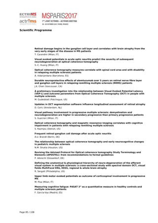 Scientific Programme
Retinal damage begins in the ganglion cell layer and correlates with brain atrophy from the
very early stages of the disease in MS patients
T. Carandini (Milan, IT)
Visual evoked potentials in acute optic neuritis predict the severity of subsequent
neurodegeneration at optical coherence tomography
S.-C. Huang (Milan, IT)
Optical coherence tomography measures correlate with spinal cord area and with disability
in relapsing multiple sclerosis patients
À. Vidal-Jordana (Barcelona, ES)
Durable neuroprotective effects of alemtuzumab over 5 years on retinal nerve fibre layer
and ganglion cell layers in relapsing-remitting multiple sclerosis (RRMS) patients
J.K. Chan (Vancouver, CA)
A preliminary investigation into the relationship between Visual Evoked Potential Latency
(VEP-L) and outcome parameters from Optical Coherence Tomography (OCT) in people with
multiple sclerosis
M. Gudesblatt (Patchogue, US)
Updates in OCT segmentation software influence longitudinal assessment of retinal atrophy
D. Coric (Amsterdam, NL)
Visual pathway involvement in progressive multiple sclerosis: demyelination and
neurodegeneration are higher in secondary progressive than primary progressive patients
S. Guerrieri (Milan, IT)
Optical coherence tomography and magnetic resonance imaging correlates with cognitive
impairment in patients with relapsing remitting multiple sclerosis
S. Razmjou (Detroit, US)
Frequent retinal ganglion cell damage after acute optic neuritis
A.U. Brandt (Berlin, DE)
The relationship between optical coherence tomography and early neurocognitive changes
in pediatric multiple sclerosis
N.M. Shukla (Houston, US)
Revising the Advised Protocol for Optical coherence tomography Study Terminology and
Elements (APOSTEL): from recommendations to formal guidelines
P. Albrecht (Düsseldorf, DE)
Defining the anatomical & physiological hierarchy of neuro-degeneration of the afferent
visual system in multiple sclerosis: a cross-sectional study with spectral domain OCT, visual
fields MultiFocal ERG, EDSS, regional & whole brain atrophy
R. Sergott (Philadelphia, US)
Upper limb motor evoked potentials as outcome of corticospinal involvement in progressive
MS
M. Pisa (Milan, IT)
Measuring cognitive fatigue: PASAT 3” as a quantitative measure in healthy controls and
multiple sclerosis patients
F. García-Vaz (Madrid, ES)
Page 85 / 108
 