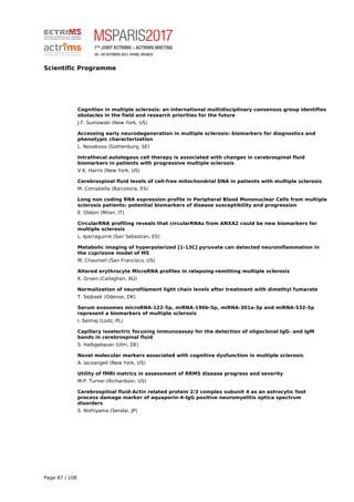 Scientific Programme
Cognition in multiple sclerosis: an international multidisciplinary consensus group identifies
obstacles in the field and research priorities for the future
J.F. Sumowski (New York, US)
Accessing early neurodegeneration in multiple sclerosis: biomarkers for diagnostics and
phenotypic characterization
L. Novakova (Gothenburg, SE)
Intrathecal autologous cell therapy is associated with changes in cerebrospinal fluid
biomarkers in patients with progressive multiple sclerosis
V.K. Harris (New York, US)
Cerebrospinal fluid levels of cell-free mitochondrial DNA in patients with multiple sclerosis
M. Comabella (Barcelona, ES)
Long non coding RNA expression profile in Peripheral Blood Mononuclear Cells from multiple
sclerosis patients: potential biomarkers of disease susceptibility and progression
E. Oldoni (Milan, IT)
CircularRNA profiling reveals that circularRNAs from ANXA2 could be new biomarkers for
multiple sclerosis
L. Iparraguirre (San Sebastian, ES)
Metabolic imaging of hyperpolarized [1-13C] pyruvate can detected neuroinflammation in
the cuprizone model of MS
M. Chaumeil (San Francisco, US)
Altered erythrocyte MicroRNA profiles in relapsing-remitting multiple sclerosis
K. Groen (Callaghan, AU)
Normalization of neurofilament light chain levels after treatment with dimethyl fumarate
T. Sejbaek (Odense, DK)
Serum exosomes microRNA-122-5p, miRNA-196b-5p, miRNA-301a-3p and miRNA-532-5p
represent a biomarkers of multiple sclerosis
I. Selmaj (Lodz, PL)
Capillary isoelectric focusing immunoassay for the detection of oligoclonal IgG- and IgM
bands in cerebrospinal fluid
S. Halbgebauer (Ulm, DE)
Novel molecular markers associated with cognitive dysfunction in multiple sclerosis
A. Iacoangeli (New York, US)
Utility of fMRI metrics in assessment of RRMS disease progress and severity
M.P. Turner (Richardson, US)
Cerebrospilnal fluid-Actin related protein 2/3 complex subunit 4 as an astrocytic foot
process damage marker of aquaporin-4-IgG positive neuromyelitis optica spectrum
disorders
S. Nishiyama (Sendai, JP)
Page 87 / 108
 