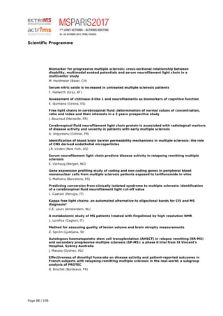 Scientific Programme
Biomarker for progressive multiple sclerosis: cross-sectional relationship between
disability, multimodal evoked potentials and serum neurofilament light chain in a
multicenter study
M. Hardmeier (Basel, CH)
Serum nitric oxide is increased in untreated multiple sclerosis patients
F. Hallwirth (Graz, AT)
Assessment of chitinase-3-like 1 and neurofilaments as biomarkers of cognitive function
E. Quintana (Girona, ES)
Free light chains in cerebrospinal fluid: determination of normal values of concentration,
ratio and index and their interests in a 2 years prospective study
J. Boucraut (Marseille, FR)
Cerebrospinal fluid neurofilament light chain protein is associated with radiological markers
of disease activity and severity in patients with early multiple sclerosis
A. Ungureanu (Colmar, FR)
Identification of blood brain barrier permeability mechanisms in multiple sclerosis: the role
of CNS derived endothelial microparticles
J.R. Linden (New York, US)
Serum neurofilament light chain predicts disease activity in relapsing remitting multiple
sclerosis
K. Varhaug (Bergen, NO)
Gene expression profiling study of coding and non-coding genes in peripheral blood
mononuclear cells from multiple sclerosis patients exposed to teriflunomide in vitro
S. Malhotra (Barcelona, ES)
Predicting conversion from clinically isolated syndrome to multiple sclerosis: identification
of a cerebrospinal fluid neurofilament light cut-off value
L. Gaetani (Perugia, IT)
Kappa free light chains: an automated alternative to oligoclonal bands for CIS and MS
diagnosis?
C.E. Leurs (Amsterdam, NL)
A metabolomic study of MS patients treated with fingolimod by high resolution NMR
L. Lorefice (Cagliari, IT)
Method for assessing quality of lesion volume and brain atrophy measurements
Z. Spiclin (Ljubljana, SI)
Autologous haematopoietic stem cell transplantation (AHSCT) in relapse remitting (RR-MS)
and secondary progressive multiple sclerosis (SP-MS): a phase II trial from St Vincent's
Hospital, Sydney Australia
J. Massey (Sydney, AU)
Effectiveness of dimethyl fumarate on disease activity and patient-reported outcomes in
French subjects with relapsing-remitting multiple sclerosis in the real-world: a subgroup
analysis of PROTEC
B. Brochet (Bordeaux, FR)
Page 88 / 108
 