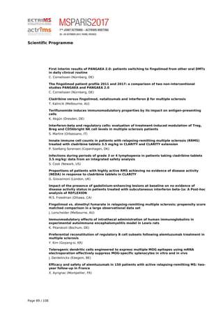 Scientific Programme
First interim results of PANGAEA 2.0: patients switching to fingolimod from other oral DMTs
in daily clinical routine
C. Cornelissen (Nürnberg, DE)
The fingolimod patient profile 2011 and 2017: a comparison of two non-interventional
studies PANGAEA and PANGAEA 2.0
C. Cornelissen (Nürnberg, DE)
Cladribine versus fingolimod, natalizumab and interferon β for multiple sclerosis
T. Kalincik (Melbourne, AU)
Teriflunomide induces immunomodulatory properties by its impact on antigen-presenting
cells
K. Akgün (Dresden, DE)
Interferon-beta and regulatory cells: evaluation of treatment-induced modulation of Treg,
Breg and CD56bright NK cell levels in multiple sclerosis patients
S. Martire (Orbassano, IT)
Innate immune cell counts in patients with relapsing-remitting multiple sclerosis (RRMS)
treated with cladribine tablets 3.5 mg/kg in CLARITY and CLARITY extension
P. Soelberg Sorensen (Copenhagen, DK)
Infections during periods of grade 3 or 4 lymphopenia in patients taking cladribine tablets
3.5 mg/kg: data from an integrated safety analysis
S. Cook (Newark, US)
Proportions of patients with highly active RMS achieving no evidence of disease activity
(NEDA) in response to cladribine tablets in CLARITY
G. Giovannoni (London, UK)
Impact of the presence of gadolinium-enhancing lesions at baseline on no evidence of
disease activity status in patients treated with subcutaneous interferon beta-1a: A Post-hoc
analysis of REFLEXION
M.S. Freedman (Ottawa, CA)
Fingolimod vs. dimethyl fumarate in relapsing-remitting multiple sclerosis: propensity score
matched comparison in a large observational data set
J. Lorscheider (Melbourne, AU)
Immunmodulatory effects of intrathecal administration of human immunoglobulins in
experimental autoimmune encephalomyelitis model in Lewis rats
K. Pitarokoili (Bochum, DE)
Preferential reconstitution of regulatory B cell subsets following alemtuzumab treatment in
multiple sclerosis
Y. Kim (Goyang-si, KR)
Tolerogenic dendritic cells engineered to express multiple MOG epitopes using mRNA
electroporation effectively suppress MOG-specific splenocytes in vitro and in vivo
J. Derdelinckx (Edegem, BE)
Efficacy and safety of alemtuzumab in 150 patients with active relapsing-remitting MS: two-
year follow-up in France
X. Ayrignac (Montpellier, FR)
Page 89 / 108
 