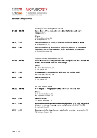 Scientific Programme
Teaching Courses, Meeting Room 313/314
14:15 - 15:45 Case-based Teaching Course 17: Definition of non-
responders
Chairs
M. Tintoré (Barcelona, ES)
A. Ruet (Bordeaux, FR)
14:15 - 15:00 Case presentation 1: failing to first line treatment: NEDA vs MEDA
A. Ruet (Bordeaux, FR)
15:00 - 15:45 Case presentation 2: definition on treatment response in second line
treatment: how to face pregnancy desire while being on treatment
M. Tintoré (Barcelona, ES)
Teaching Courses, Meeting Room 311/312
14:15 - 15:45 Case-based Teaching Course 18: Progressive MS: whom to
treat, with what and for how long?
Chairs
B.A. Cree (San Francisco, US)
F. Paul (Berlin, DE)
14:15 - 15:00 Progressive MS: whom to treat, with what and for how long?
B.A. Cree (San Francisco, US)
15:00 - 15:45 Case presentation 2
F. Paul (Berlin, DE)
Hot Topic Sessions, Hall B
16:00 - 16:45 Hot Topic 1: Progressive MS alliance: what’s new
Chairs
W.M. Carroll (Nedlands, AU)
A.J. Thompson (London, UK)
16:00 - 16:15 Selected project
D.L. Arnold (Montréal, CA)
16:15 - 16:30 Bioinformatics and cell reprogramming to develop an in vitro platform to
discover new drugs for progressive multiple sclerosis (BRAVEinMS)
G. Martino (Milan, IT)
16:30 - 16:45 Development of a drug discovery pipeline for secondary progressive MS
F.J. Quintana (Boston, US)
Page 9 / 108
 