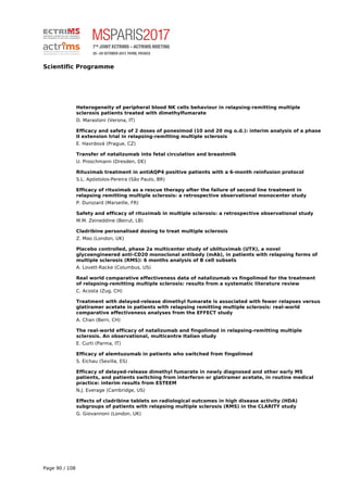Scientific Programme
Heterogeneity of peripheral blood NK cells behaviour in relapsing-remitting multiple
sclerosis patients treated with dimethylfumarate
D. Marastoni (Verona, IT)
Efficacy and safety of 2 doses of ponesimod (10 and 20 mg o.d.): interim analysis of a phase
II extension trial in relapsing-remitting multiple sclerosis
E. Havrdová (Prague, CZ)
Transfer of natalizumab into fetal circulation and breastmilk
U. Proschmann (Dresden, DE)
Rituximab treatment in antiAQP4 positive patients with a 6-month reinfusion protocol
S.L. Apóstolos-Pereira (São Paulo, BR)
Efficacy of rituximab as a rescue therapy after the failure of second line treatment in
relapsing remitting multiple sclerosis: a retrospective observational monocenter study
P. Durozard (Marseille, FR)
Safety and efficacy of rituximab in multiple sclerosis: a retrospective observational study
M.M. Zeineddine (Beirut, LB)
Cladribine personalised dosing to treat multiple sclerosis
Z. Mao (London, UK)
Placebo controlled, phase 2a multicenter study of ublituximab (UTX), a novel
glycoengineered anti-CD20 monoclonal antibody (mAb), in patients with relapsing forms of
multiple sclerosis (RMS): 6 months analysis of B cell subsets
A. Lovett-Racke (Columbus, US)
Real world comparative effectiveness data of natalizumab vs fingolimod for the treatment
of relapsing-remitting multiple sclerosis: results from a systematic literature review
C. Acosta (Zug, CH)
Treatment with delayed-release dimethyl fumarate is associated with fewer relapses versus
glatiramer acetate in patients with relapsing remitting multiple sclerosis: real-world
comparative effectiveness analyses from the EFFECT study
A. Chan (Bern, CH)
The real-world efficacy of natalizumab and fingolimod in relapsing-remitting multiple
sclerosis. An observational, multicentre Italian study
E. Curti (Parma, IT)
Efficacy of alemtuzumab in patients who switched from fingolimod
S. Eichau (Sevilla, ES)
Efficacy of delayed-release dimethyl fumarate in newly diagnosed and other early MS
patients, and patients switching from interferon or glatiramer acetate, in routine medical
practice: interim results from ESTEEM
N.J. Everage (Cambridge, US)
Effects of cladribine tablets on radiological outcomes in high disease activity (HDA)
subgroups of patients with relapsing multiple sclerosis (RMS) in the CLARITY study
G. Giovannoni (London, UK)
Page 90 / 108
 