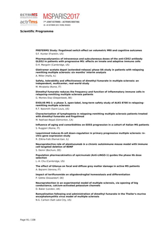Scientific Programme
PREFERMS Study: fingolimod switch effect on volumetric MRI and cognitive outcomes
S.F. Hunter (Franklin, US)
Pharmacodynamics of intravenous and subcutaneous doses of the anti-CD52 antibody
GLD52 in patients with progressive MS: effects on innate and adaptive immune cells
D.H. Margolin (Cambridge, US)
Glatiramer acetate depot (extended-release) phase IIA study in patients with relapsing
remitting multiple sclerosis: six months' interim analysis
A. Miller (Haifa, IL)
Safety, tolerability and effectiveness of dimethyl fumarate in multiple sclerosis: an
independent, multicenter, real-world study
M. Mirabella (Rome, IT)
Dimethyl fumarate reduces the frequency and function of inflammatory immune cells in
relapsing-remitting multiple sclerosis patients
G. Montes Diaz (Diepenbeek, BE)
EVOLVE-MS-1: a phase 3, open-label, long-term safety study of ALKS 8700 in relapsing-
remitting multiple sclerosis
R.T. Naismith (Saint Louis, US)
Characterization of lymphopenia in relapsing-remitting multiple sclerosis patients treated
with dimethyl fumarate and fingolimod
M. Nakhaei-Nejad (Edmonton, CA)
Influence of aging and comorbidities on EDSS progression in a cohort of italian MS patients
S. Ruggieri (Rome, IT)
Laquinimod induces B-cell down-regulation in primary progressive multiple sclerosis: in-
vitro gene expression study
R. Zilkha-Falb (Ramat-Gan, IL)
Neuroprotective role of alemtuzumab in a chronic autoimmune mouse model with immune
cell targeted deletion of BDNF
S. Demir (Bochum, DE)
Population pharmacokinetics of opicinumab (Anti-LINGO-1) guides the phase IIb dose
selection
L.-H. Chu (Cambridge, US)
The effect of Gilenya on focal and diffuse grey matter damage in active MS patients
A. Bajrami (Verona, IT)
Impact of teriflunomide on oligodendroglial homeostasis and differentiation
P. Göttle (Düsseldorf, DE)
Neuroprotection in an experimental model of multiple sclerosis, via opening of big
conductance, calcium-activated potassium channels
D. Baker (London, UK)
Remyelination following oral administration of dimethyl fumarate in the Theiler's murine
encephalomyelitis virus model of multiple sclerosis
N.G. Carlson (Salt Lake City, US)
Page 91 / 108
 