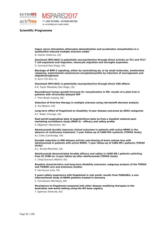 Scientific Programme
Vagus nerve stimulation attenuates demyelination and accelerates remyelination in a
lysolecithin-induced multiple sclerosis model
N. Hamlin (Valencia, US)
Ozanimod (RPC1063) is potentially neuroprotective through direct activity on Th1 and Th17
T cell expansion and migration, monocyte migration and microglia expansion
D. Guimond (San Diego, US)
Blockage of BMP-2 signaling, either by neutralizing ab, or by small molecules, ameliorates
relapsing- experimental autoimmune encephalomyelitis by induction of neurogenesis and
oligodendrogenesis
A. Karni (Tel Aviv, IL)
Ozanimod (RPC1063) is potentially neuroprotective through direct CNS effects
K.R. Taylor Meadows (San Diego, US)
Recombinant human growth hormone for remyelination in MS: results of a pilot trial in
patients with chronically delayed VEP
F. Then Bergh (Leipzig, DE)
Selection of first-line therapy in multiple sclerosis using risk-benefit decision analysis
Z. Xia (Boston, US)
Long-term effect of fingolimod on disability: 8-year disease outcomes by EDSS categories
A.T. Reder (Chicago, US)
Real-world longitudinal data of peginterferon beta-1a from a Swedish national post-
marketing surveillance study (IMSE 6) - efficacy and safety profile
S. Kågström (Stockholm, SE)
Alemtuzumab durably improves clinical outcomes in patients with active RRMS in the
absence of continuous treatment: 7-year follow-up of CARE-MS-I patients (TOPAZ study)
A.J. Coles (Cambridge, UK)
Durable reduction in MRI disease activity and slowing of brain volume loss with
alemtuzumab in patients with active RRMS: 7-year follow-up of CARE-MS I patients (TOPAZ
study)
D.L. Arnold (Montréal, CA)
Alemtuzumab demonstrated durable efficacy and safety in CARE-MS I patients switching
from SC IFNB-1a: 5-year follow-up after alemtuzumab (TOPAZ study)
C. Oreja-Guevara (Madrid, ES)
Baseline characteristics and long-term disability outcomes: subgroup analysis of the TEMSO
and TOWER core and extension studies
P. Vermersch (Lille, FR)
5 years safety experience with fingolimod in real world: results from PANGAEA, a non-
interventional study of RRMS patients treated in Germany
C. Cornelissen (Nürnberg, DE)
Persistence to fingolimod compared with other disease modifying therapies in the
Australian real-world setting using the MS base registry
T. Spelman (Parkville, AU)
Page 92 / 108
 