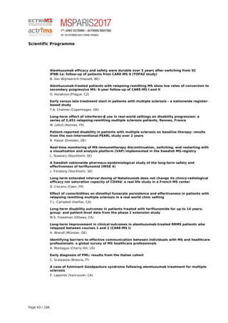 Scientific Programme
Alemtuzumab efficacy and safety were durable over 5 years after switching from SC
IFNB-1a: follow-up of patients from CARE-MS II (TOPAZ study)
B. Van Wijmeersch (Hasselt, BE)
Alemtuzumab-treated patients with relapsing-remitting MS show low rates of conversion to
secondary progressive MS: 6-year follow-up of CARE-MS I and II
D. Horakova (Prague, CZ)
Early versus late treatment start in patients with multiple sclerosis - a nationwide register-
based study
T.A. Chalmer (Copenhagen, DK)
Long-term effect of interferon-β use in real-world settings on disability progression: a
series of 2,451 relapsing-remitting multiple sclerosis patients, Rennes, France
M. Lefort (Rennes, FR)
Patient-reported disability in patients with multiple sclerosis on baseline therapy: results
from the non-interventional PEARL study over 2 years
R. Haase (Dresden, DE)
Real-time monitoring of MS-immunotherapy discontinuation, switching, and restarting with
a visualisation and analysis platform (VAP) implemented in the Swedish MS-registry
L. Stawiarz (Stockholm, SE)
A Swedish nationwide pharmaco-epidemiological study of the long-term safety and
effectiveness of teriflunomid (IMSE 4)
L. Forsberg (Stockholm, SE)
Long term extended interval dosing of Natalizumab does not change its clinico-radiological
efficacy nor saturation capacity of CD49d: a real life study in a French MS center
D. Ciocanu (Caen, FR)
Effect of comorbidities on dimethyl fumarate persistence and effectiveness in patients with
relapsing remitting multiple sclerosis in a real world clinic setting
T.L. Campbell (Halifax, CA)
Long-term disability outcomes in patients treated with teriflunomide for up to 14 years:
group- and patient-level data from the phase 2 extension study
M.S. Freedman (Ottawa, CA)
Long-term Improvement in clinical outcomes in alemtuzumab-treated RRMS patients who
relapsed between courses 1 and 2 (CARE-MS I)
H. Wiendl (Münster, DE)
Identifying barriers to effective communication between individuals with MS and healthcare
professionals: a global survey of MS healthcare professionals
A. Montague (Cherry Hill, US)
Early diagnosis of PML: results from the Italian cohort
C. Scarpazza (Brescia, IT)
A case of fulminant Goodpasture syndrome following alemtuzumab treatment for multiple
sclerosis
E. Lapointe (Vancouver, CA)
Page 93 / 108
 