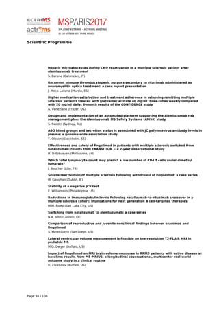 Scientific Programme
Hepatic microabscesses during CMV reactivation in a multiple sclerosis patient after
alemtuzumab treatment
S. Barone (Catanzaro, IT)
Recurrent immune thrombocytopenic purpura secondary to rituximab administered as
neuromyelitis optica treatment: a case report presentation
J. Meca-Lallana (Murcia, ES)
Higher medication satisfaction and treatment adherence in relapsing-remitting multiple
sclerosis patients treated with glatiramer acetate 40 mg/ml three-times weekly compared
with 20 mg/ml daily: 6-month results of the CONFIDENCE study
A. Veneziano (Frazer, US)
Design and implementation of an automated platform supporting the alemtuzumab risk
management plan: the Alemtuzumab MS Safety Systems (AMS3) study
S. Reddel (Sydney, AU)
ABO blood groups and secretion status is associated with JC polyomavirus antibody levels in
plasma: a genome-wide association study
T. Olsson (Stockholm, SE)
Effectiveness and safety of fingolimod in patients with multiple sclerosis switched from
natalizumab: results from TRANSITION − a 2-year observational study
H. Butzkueven (Melbourne, AU)
Which total lymphocyte count may predict a low number of CD4 T cells under dimethyl
fumarate?
J. Boucher (Lille, FR)
Severe reactivation of multiple sclerosis following withdrawal of fingolimod: a case series
M. Gaughan (Dublin, IE)
Stability of a negative JCV test
E. Williamson (Philadelphia, US)
Reductions in immunoglobulin levels following natalizumab-to-rituximab crossover in a
multiple sclerosis cohort: implications for next generation B cell-targeted therapies
M.M. Foley (Salt Lake City, US)
Switching from natalizumab to alemtuzumab: a case series
N.A. John (London, UK)
Comparison of reproductive and juvenile nonclinical findings between ozanimod and
fingolimod
S. Meier-Davis (San Diego, US)
Lateral ventricular volume measurement is feasible on low-resolution T2-FLAIR MRI in
pediatric MS
M.G. Dwyer (Buffalo, US)
Impact of fingolimod on MRI brain volume measures in RRMS patients with active disease at
baseline: results from MS-MRIUS, a longitudinal observational, multicenter real-world
outcome study in a clinical routine
R. Zivadinov (Buffalo, US)
Page 94 / 108
 