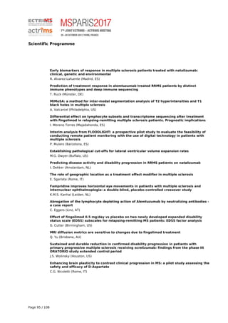 Scientific Programme
Early biomarkers of response in multiple sclerosis patients treated with natalizumab:
clinical, genetic and environmental
R. Alvarez-Lafuente (Madrid, ES)
Prediction of treatment response in alemtuzumab treated RRMS patients by distinct
immune phenotypes and deep immune sequencing
T. Ruck (Münster, DE)
MIMoSA: a method for inter-modal segmentation analysis of T2 hyperintensities and T1
black holes in multiple sclerosis
A. Valcarcel (Philadelphia, US)
Differential effect on lymphocyte subsets and transcriptome sequencing after treatment
with fingolimod in relapsing-remitting multiple sclerosis patients. Prognostic implications
I. Moreno Torres (Majadahonda, ES)
Interim analysis from FLOODLIGHT: a prospective pilot study to evaluate the feasibility of
conducting remote patient monitoring with the use of digital technology in patients with
multiple sclerosis
P. Mulero (Barcelona, ES)
Establishing pathological cut-offs for lateral ventricular volume expansion rates
M.G. Dwyer (Buffalo, US)
Predicting disease activity and disability progression in RRMS patients on natalizumab
I. Dekker (Amsterdam, NL)
The role of geographic location as a treatment effect modifier in multiple sclerosis
E. Sgarlata (Rome, IT)
Fampridine improves horizontal eye movements in patients with multiple sclerosis and
internuclear ophthalmoplegia: a double-blind, placebo-controlled crossover study
K.M.S. Kanhai (Leiden, NL)
Abrogation of the lymphocyte depleting action of Alemtuzumab by neutralizing antibodies -
a case report
C. Eggers (Linz, AT)
Effect of fingolimod 0.5 mg/day vs placebo on two newly developed expanded disability
status scale (EDSS) subscales for relapsing-remitting MS patients: EDSS factor analysis
G. Cutter (Birmingham, US)
MRI diffusion metrics are sensitive to changes due to fingolimod treatment
Q. Yu (Brisbane, AU)
Sustained and durable reduction in confirmed disability progression in patients with
primary progressive multiple sclerosis receiving ocrelizumab: findings from the phase III
ORATORIO study extended control period
J.S. Wolinsky (Houston, US)
Enhancing brain plasticity to contrast clinical progression in MS: a pilot study assessing the
safety and efficacy of D-Aspartate
C.G. Nicoletti (Rome, IT)
Page 95 / 108
 