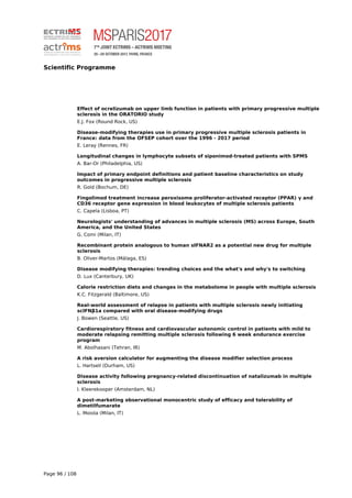 Scientific Programme
Effect of ocrelizumab on upper limb function in patients with primary progressive multiple
sclerosis in the ORATORIO study
E.J. Fox (Round Rock, US)
Disease-modifying therapies use in primary progressive multiple sclerosis patients in
France: data from the OFSEP cohort over the 1996 - 2017 period
E. Leray (Rennes, FR)
Longitudinal changes in lymphocyte subsets of siponimod-treated patients with SPMS
A. Bar-Or (Philadelphia, US)
Impact of primary endpoint definitions and patient baseline characteristics on study
outcomes in progressive multiple sclerosis
R. Gold (Bochum, DE)
Fingolimod treatment increase peroxisome proliferator-activated receptor (PPAR) γ and
CD36 receptor gene expression in blood leukocytes of multiple sclerosis patients
C. Capela (Lisboa, PT)
Neurologists' understanding of advances in multiple sclerosis (MS) across Europe, South
America, and the United States
G. Comi (Milan, IT)
Recombinant protein analogous to human sIFNAR2 as a potential new drug for multiple
sclerosis
B. Oliver-Martos (Málaga, ES)
Disease modifying therapies: trending choices and the what's and why's to switching
D. Lux (Canterbury, UK)
Calorie restriction diets and changes in the metabolome in people with multiple sclerosis
K.C. Fitzgerald (Baltimore, US)
Real-world assessment of relapse in patients with multiple sclerosis newly initiating
scIFNβ1a compared with oral disease-modifying drugs
J. Bowen (Seattle, US)
Cardiorespiratory fitness and cardiovascular autonomic control in patients with mild to
moderate relapsing remitting multiple sclerosis following 6 week endurance exercise
program
M. Abolhasani (Tehran, IR)
A risk aversion calculator for augmenting the disease modifier selection process
L. Hartsell (Durham, US)
Disease activity following pregnancy-related discontinuation of natalizumab in multiple
sclerosis
I. Kleerekooper (Amsterdam, NL)
A post-marketing observational monocentric study of efficacy and tolerability of
dimetilfumarate
L. Moiola (Milan, IT)
Page 96 / 108
 