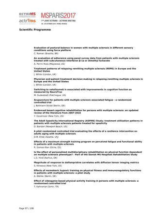 Scientific Programme
Evaluation of postural balance in women with multiple sclerosis in different sensory
conditions using force platform
C. Ramari (Brasília, BR)
An evaluation of adherence using panel survey data from patients with multiple sclerosis
treated with subcutaneous interferon β-1a or dimethyl fumarate
A. Perrin Ross (Maywood, US)
Treatment patterns of relapsing remitting multiple sclerosis (RRMS) in Europe and the
United States
J. White (London, UK)
Physician and patient treatment decision-making in relapsing-remitting multiple sclerosis in
Europe and the United States
J. White (London, UK)
Switching to natalizumab is associated with improvements in cognitive function as
measured by NeuroTrax
M. Gudesblatt (Patchogue, US)
Acupuncture for patients with multiple sclerosis associated fatigue - a randomized
controlled trial
J. Bellmann-Strobl (Berlin, DE)
Evidenced based cognitive rehabilitation for persons with multiple sclerosis: an updated
review of the literature from 2007-2016
Y. Goverover (New York, US)
The Adult Spasticity International Registry (ASPIRE) Study: treatment utilization patterns in
patients with multiple sclerosis patients treated for spasticity
D. Bandari (Newport Beach, US)
A pilot randomized controlled trial evaluating the effects of a resilience intervention on
adults aging with multiple sclerosis
D.M. Ehde (Seattle, US)
Effects of a maximum strength training program on perceived fatigue and functional ability
in patients with multiple sclerosis
R. Gomez-Illan (Elche, ES)
Is the effect of personalized multidisciplinary rehabilitation on physical function dependent
on multiple sclerosis phenotype? - Part of the Danish MS Hospitals Rehabilitation Study
L.G. Hvid (Aarhus, DK)
Magnitude of response to dalfampridine correlates with diffusion tensor imaging metrics
S. Klineova (New York, US)
Effects of normobaric hypoxic training on physical fitness and immunoregulatory functions
in patients with multiple sclerosis: a pilot study
A. Mähler (Berlin, DE)
Effect of videogame-based physical activity training in persons with multiple sclerosis: a
randomised controlled trial
T. Kahraman (Izmir, TR)
Page 97 / 108
 
